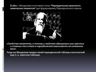 В 1871 г. Менделеев в итоговой статье "Периодическая законность
химических элементов" дал формулировку Периодического закона:
«Свойства элементов, а потому и свойства образуемых ими простых
и сложных тел стоят в периодической зависимости от атомного
веса»
Тогда же Менделеев придал своей периодической таблице классический
вид (т. е. короткая таблица).
 