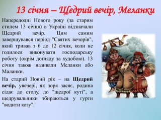 Напередодні Нового року (за старим
стилем 13 січня) в Україні відзначали
Щедрий вечір. Цим самим
завершувався період "Святих вечорів",
який тривав з 6 до 12 січня, коли не
годилося виконувати господарську
роботу (окрім догляду за худобою). 13
січня також називали Меланки або
Маланки.
На старий Новий рік – на Щедрий
вечір, увечері, як зоря засяє, родина
сідає до столу, до "щедрої куті", а
щедрувальники збираються у гурти
"водити козу".
13 січня – Щедрий вечір, Меланки
 