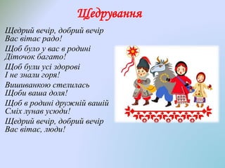 Щедрування
Щедрий вечір, добрий вечір
Вас вітає радо!
Щоб було у вас в родині
Діточок багато!
Щоб були усі здорові
І не знали горя!
Вишиванкою стелилась
Щоби ваша доля!
Щоб в родині дружній вашій
Сміх лунав усюди!
Щедрий вечір, добрий вечір
Вас вітає, люди!
 