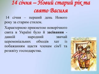 14 січня – перший день Нового
року за старим стилем.
Характерною прикметою новорічного
свята в Україні було й засівання -
давній народний звичай
церемоніальних обходів хат із
побажанням щастя членам сім'ї та
розквіту господарства.
14 січня – Новий старий рік та
свято Василя
 