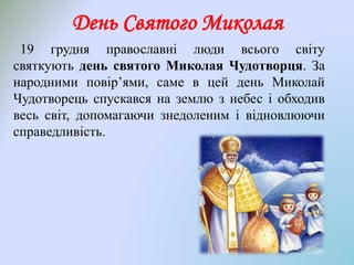 День Святого Миколая
19 грудня православні люди всього світу
святкують день святого Миколая Чудотворця. За
народними повір’ями, саме в цей день Миколай
Чудотворець спускався на землю з небес і обходив
весь світ, допомагаючи знедоленим і відновлюючи
справедливість.
 