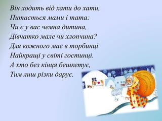 Він ходить від хати до хати,
Питається мами і тата:
Чи є у вас чемна дитина,
Дівчатко мале чи хлопчина?
Для кожного має в торбинці
Найкращі у світі гостинці.
А хто без кінця бешкетує,
Тим лиш різки дарує.
 