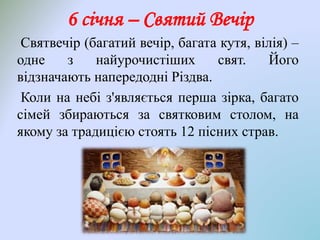 6 січня – Святий Вечір
Святвечір (багатий вечір, багата кутя, вілія) –
одне з найурочистіших свят. Його
відзначають напередодні Різдва.
Коли на небі з'являється перша зірка, багато
сімей збираються за святковим столом, на
якому за традицією стоять 12 пісних страв.
 