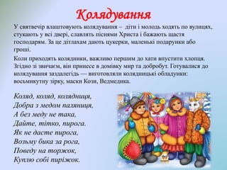 Колядування
У святвечір влаштовують колядування – діти і молодь ходять по вулицях,
стукають у всі двері, славлять піснями Христа і бажають щастя
господарям. За це дітлахам дають цукерки, маленькі подарунки або
гроші.
Коли приходять колядники, важливо першим до хати впустити хлопця.
Згідно зі звичаєм, він принесе в домівку мир та добробут. Готувалися до
колядування заздалегідь — виготовляли колядницькі обладунки:
восьмикутну зірку, маски Кози, Ведмедика.
Коляд, коляд, колядниця,
Добра з медом паляниця,
А без меду не така,
Дайте, тітко, пирога.
Як не дасте пирога,
Возьму бика за рога,
Поведу на торжок,
Куплю собі пиріжок.
 