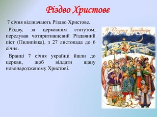 Різдво Христове
7 січня відзначають Різдво Христове.
Різдву, за церковним статутом,
передував чотиритижневий Різдвяний
піст (Пилипівка), з 27 листопада до 6
січня.
Вранці 7 січня українці йшли до
церкви, щоб віддати шану
новонародженому Христові.
 