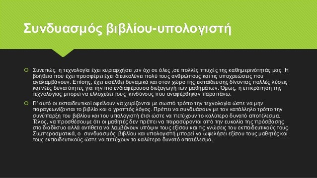 Συνδυασμός βιβλίου-υπολογιστή
 Συνεπώς, η τεχνολογία έχει κυριαρχήσει ,αν όχι σε όλες ,σε πολλές πτυχές της καθημερινότητάς μας. Η
βοήθεια που έχει προσφέρει έχει διευκολύνει πολύ τους ανθρώπους και τις υποχρεώσεις που
αναλαμβάνουν. Επίσης, έχει εισέλθει δυναμικά και στον χώρο της εκπαίδευσης δίνοντας πολλές λύσεις
και νέες δυνατότητες για την πιο ενδιαφέρουσα διεξαγωγή των μαθημάτων. Όμως, η επικράτηση της
τεχνολογίας μπορεί να ελλοχεύει τους κινδύνους που αναφέρθηκαν παραπάνω.
 Γι' αυτό οι εκπαιδευτικοί οφείλουν να χειρίζονται με σωστό τρόπο την τεχνολογία ώστε να μην
παραγκωνίζονται το βιβλίο και ο γραπτός λόγος. Πρέπει να συνδυάσουν με τον κατάλληλο τρόπο την
συνύπαρξη του βιβλίου και του υπολογιστή έτσι ώστε να πετύχουν το καλύτερο δυνατό αποτέλεσμα.
Τέλος, να προσθέσουμε ότι οι μαθητές δεν πρέπει να παρασύρονται από την ευκολία της πρόσβασης
στο διαδίκτυο αλλά αντίθετα να λαμβάνουν υπόψιν τους εξίσου και τις γνώσεις του εκπαιδευτικούς τους.
Συμπερασματικά, ο συνδυασμός βιβλίου και υπολογιστή μπορεί να ωφελήσει εξίσου τους μαθητές και
τους εκπαιδευτικούς ώστε να πετύχουν το καλύτερο δυνατό αποτέλεσμα.
 