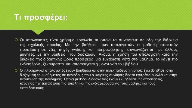 Τι προσφέρει:
 Οι υπολογιστές είναι χρήσιμα εργαλεία τα οποία τα συναντάμε σε όλη την διάρκεια
της σχολικής πορείας. Με την βοήθεια των υπολογιστών οι μαθητές αποκτούν
πρόσβαση σε νέες πηγές γνώσης και πληροφόρησης ,συνεργάζονται με άλλους
μαθητές, με την βοήθεια του δασκάλου. Ακόμα, η χρήση του υπολογιστή κατά την
διάρκεια της διδακτικής ώρας προσφέρει μια ευχάριστη νότα στο μάθημα, το κάνει πιο
ενδιαφέρον , ξεκούραστο και αποφεύγεται η μονοτονία του βιβλίου.
 Οι ηλεκτρονικοί υπολογιστές έχουν βοηθήσει και στην τηλεκπαίδευση η οποία έχει βοηθήσει στην
διεξαγωγή του μαθήματος σε περιόδους που οι καιρικές συνθήκες δεν το επιτρέπουν αλλά και στην
περίπτωση της πανδημίας .Τέτοιοι μέθοδοι διδασκαλίας έχουν εκμηδενίσει τις αποστάσεις,
κάνοντας την εκπαίδευση πιο εύκολη και πιο ενδιαφέρουσα για τους μαθητές και τους
εκπαιδευτικούς.
 