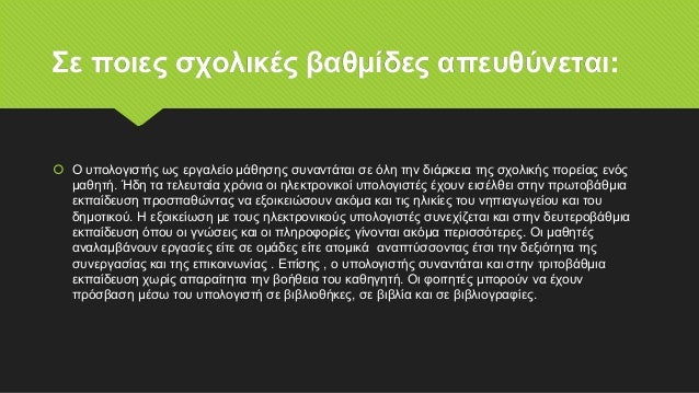 Σε ποιες σχολικές βαθμίδες απευθύνεται:
 Ο υπολογιστής ως εργαλείο μάθησης συναντάται σε όλη την διάρκεια της σχολικής πορείας ενός
μαθητή. Ήδη τα τελευταία χρόνια οι ηλεκτρονικοί υπολογιστές έχουν εισέλθει στην πρωτοβάθμια
εκπαίδευση προσπαθώντας να εξοικειώσουν ακόμα και τις ηλικίες του νηπιαγωγείου και του
δημοτικού. Η εξοικείωση με τους ηλεκτρονικούς υπολογιστές συνεχίζεται και στην δευτεροβάθμια
εκπαίδευση όπου οι γνώσεις και οι πληροφορίες γίνονται ακόμα περισσότερες. Οι μαθητές
αναλαμβάνουν εργασίες είτε σε ομάδες είτε ατομικά αναπτύσσοντας έτσι την δεξιότητα της
συνεργασίας και της επικοινωνίας . Επίσης , ο υπολογιστής συναντάται και στην τριτοβάθμια
εκπαίδευση χωρίς απαραίτητα την βοήθεια του καθηγητή. Οι φοιτητές μπορούν να έχουν
πρόσβαση μέσω του υπολογιστή σε βιβλιοθήκες, σε βιβλία και σε βιβλιογραφίες.
 