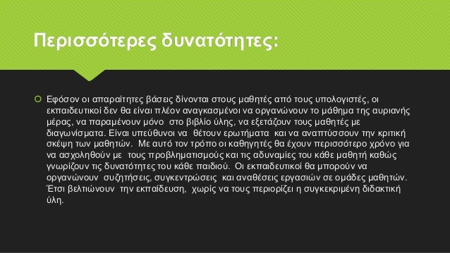 Περισσότερες δυνατότητες:
 Εφόσον οι απαραίτητες βάσεις δίνονται στους μαθητές από τους υπολογιστές, οι
εκπαιδευτικοί δεν θα είναι πλέον αναγκασμένοι να οργανώνουν το μάθημα της αυριανής
μέρας, να παραμένουν μόνο στο βιβλίο ύλης, να εξετάζουν τους μαθητές με
διαγωνίσματα. Είναι υπεύθυνοι να θέτουν ερωτήματα και να αναπτύσσουν την κριτική
σκέψη των μαθητών. Με αυτό τον τρόπο οι καθηγητές θα έχουν περισσότερο χρόνο για
να ασχοληθούν με τους προβληματισμούς και τις αδυναμίες του κάθε μαθητή καθώς
γνωρίζουν τις δυνατότητες του κάθε παιδιού.. Οι εκπαιδευτικοί θα μπορούν να
οργανώνουν συζητήσεις, συγκεντρώσεις και αναθέσεις εργασιών σε ομάδες μαθητών.
Έτσι βελτιώνουν την εκπαίδευση, χωρίς να τους περιορίζει η συγκεκριμένη διδακτική
ύλη.
 