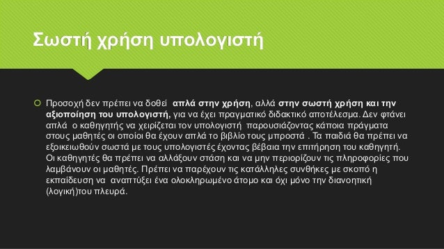 Σωστή χρήση υπολογιστή
 Προσοχή δεν πρέπει να δοθεί απλά στην χρήση, αλλά στην σωστή χρήση και την
αξιοποίηση του υπολογιστή, για να έχει πραγματικό διδακτικό αποτέλεσμα. Δεν φτάνει
απλά ο καθηγητής να χειρίζεται τον υπολογιστή παρουσιάζοντας κάποια πράγματα
στους μαθητές οι οποίοι θα έχουν απλά το βιβλίο τους μπροστά . Τα παιδιά θα πρέπει να
εξοικειωθούν σωστά με τους υπολογιστές έχοντας βέβαια την επιτήρηση του καθηγητή.
Οι καθηγητές θα πρέπει να αλλάξουν στάση και να μην περιορίζουν τις πληροφορίες που
λαμβάνουν οι μαθητές. Πρέπει να παρέχουν τις κατάλληλες συνθήκες με σκοπό η
εκπαίδευση να αναπτύξει ένα ολοκληρωμένο άτομο και όχι μόνο την διανοητική
(λογική)του πλευρά.
 