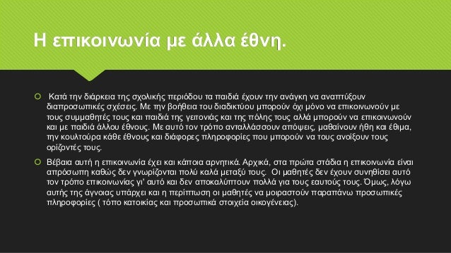 Η επικοινωνία με άλλα έθνη.
 Κατά την διάρκεια της σχολικής περιόδου τα παιδιά έχουν την ανάγκη να αναπτύξουν
διαπροσωπικές σχέσεις. Με την βοήθεια του διαδικτύου μπορούν όχι μόνο να επικοινωνούν με
τους συμμαθητές τους και παιδιά της γειτονιάς και της πόλης τους αλλά μπορούν να επικοινωνούν
και με παιδιά άλλου έθνους. Με αυτό τον τρόπο ανταλλάσσουν απόψεις, μαθαίνουν ήθη και έθιμα,
την κουλτούρα κάθε έθνους και διάφορες πληροφορίες που μπορούν να τους ανοίξουν τους
ορίζοντές τους.
 Βέβαια αυτή η επικοινωνία έχει και κάποια αρνητικά. Αρχικά, στα πρώτα στάδια η επικοινωνία είναι
απρόσωπη καθώς δεν γνωρίζονται πολύ καλά μεταξύ τους. Οι μαθητές δεν έχουν συνηθίσει αυτό
τον τρόπο επικοινωνίας γι' αυτό και δεν αποκαλύπτουν πολλά για τους εαυτούς τους. Όμως, λόγω
αυτής της άγνοιας υπάρχει και η περίπτωση οι μαθητές να μοιραστούν παραπάνω προσωπικές
πληροφορίες ( τόπο κατοικίας και προσωπικά στοιχεία οικογένειας).
 