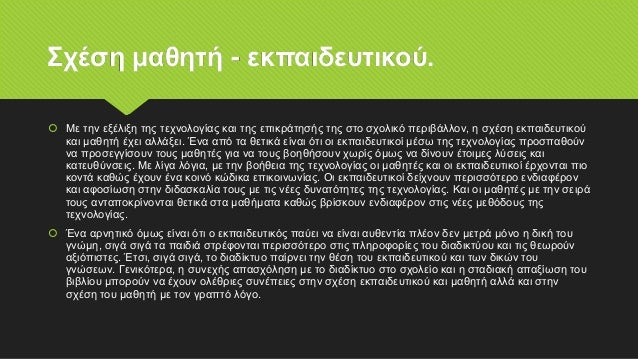 Σχέση μαθητή - εκπαιδευτικού.
 Με την εξέλιξη της τεχνολογίας και της επικράτησής της στο σχολικό περιβάλλον, η σχέση εκπαιδευτικού
και μαθητή έχει αλλάξει. Ένα από τα θετικά είναι ότι οι εκπαιδευτικοί μέσω της τεχνολογίας προσπαθούν
να προσεγγίσουν τους μαθητές για να τους βοηθήσουν χωρίς όμως να δίνουν έτοιμες λύσεις και
κατευθύνσεις. Με λίγα λόγια, με την βοήθεια της τεχνολογίας οι μαθητές και οι εκπαιδευτικοί έρχονται πιο
κοντά καθώς έχουν ένα κοινό κώδικα επικοινωνίας. Οι εκπαιδευτικοί δείχνουν περισσότερο ενδιαφέρον
και αφοσίωση στην διδασκαλία τους με τις νέες δυνατότητες της τεχνολογίας. Και οι μαθητές με την σειρά
τους ανταποκρίνονται θετικά στα μαθήματα καθώς βρίσκουν ενδιαφέρον στις νέες μεθόδους της
τεχνολογίας.
 Ένα αρνητικό όμως είναι ότι ο εκπαιδευτικός παύει να είναι αυθεντία πλέον δεν μετρά μόνο η δική του
γνώμη, σιγά σιγά τα παιδιά στρέφονται περισσότερο στις πληροφορίες του διαδικτύου και τις θεωρούν
αξιόπιστες. Έτσι, σιγά σιγά, το διαδίκτυο παίρνει την θέση του εκπαιδευτικού και των δικών του
γνώσεων. Γενικότερα, η συνεχής απασχόληση με το διαδίκτυο στο σχολείο και η σταδιακή απαξίωση του
βιβλίου μπορούν να έχουν ολέθριες συνέπειες στην σχέση εκπαιδευτικού και μαθητή αλλά και στην
σχέση του μαθητή με τον γραπτό λόγο.
 