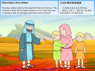 Elisha Helps a Poor Widow
One day a widow came to the prophet Elisha and cried out, “My
husband is dead. But he owed money to a man. Now that man
is coming to take my two boys and make them his slaves!”
以利沙幫助寡婦還債
一位寡婦哀求先知以利沙說：
「我的丈夫死了。現在債主來要抓
我的兩個孩子作他的奴僕。」
 