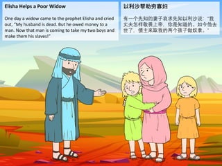 Elisha Helps a Poor Widow
One day a widow came to the prophet Elisha and cried
out, “My husband is dead. But he owed money to a
man. Now that man is coming to take my two boys and
make them his slaves!”
以利沙帮助穷寡妇
有一个先知的妻子哀求先知以利沙说：“我
丈夫怎样敬畏上帝，你是知道的。如今他去
世了，债主来取我的两个孩子做奴隶。”
 