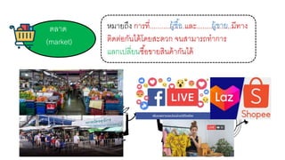 ตลาด
(market)
หมายถึง การที่..................และ..................มีทาง
ติดต่อกันได้โดยสะดวก จนสามารถทาการ
แลกเปลี่ยนซื้อขายสินค้ากันได้
ผู้ซื้อ ผู้ขาย
 