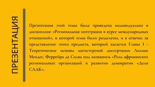 Презентация этой темы была проведена индивидуально в
дисциплине «Региональная интеграция в курсе международных
отношений», в которой темы были разделены, и я отвечал за
представление этого предмета, который касается Главы I -
Теоретические основы магистерской диссертации Лилиан
Мендес. Феррейра да Силва под названием «Роль африканских
региональных организаций в развитии демократии «Дело
САДК».
ПРЕЗЕНТАЦИЯ
 