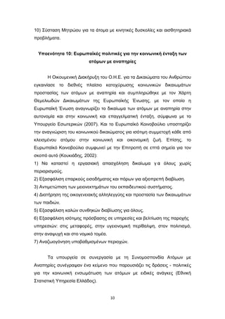 10
10) Σύσταση Μητρώου για τα άτομα με κινητικές δυσκολίες και αισθητηριακά
προβλήματα.
Υποενότητα 10: Ευρωπαϊκές πολιτικές για την κοινωνική ένταξη των
ατόμων με αναπηρίες
Η Οικουμενική Διακήρυξη του Ο.Η.Ε. για τα Δικαιώματα του Ανθρώπου
εγκαινίασε το διεθνές πλαίσιο κατοχύρωσης κοινωνικών δικαιωμάτων
προστασίας των ατόμων με αναπηρία και συμπληρώθηκε με τον Χάρτη
Θεμελιωδών Δικαιωμάτων της Ευρωπαϊκής Ένωσης, με τον οποίο η
Ευρωπαϊκή Ένωση αναγνωρίζει το δικαίωμα των ατόμων με αναπηρία στην
αυτονομία και στην κοινωνική και επαγγελματική ένταξη, σύμφωνα με το
Υπουργείο Εσωτερικών (2007). Και το Ευρωπαϊκό Κοινοβούλιο υποστηρίζει
την αναγνώριση του κοινωνικού δικαιώματος για ισότιμη συμμετοχή κάθε από
κλεισμένου ατόμου στην κοινωνική και οικονομική ζωή. Επίσης, το
Ευρωπαϊκό Κοινοβούλιο συμφωνεί με την Επιτροπή σε επτά σημεία για τον
σκοπό αυτό (Κουκιάδης, 2002):
1) Να καταστεί η εργασιακή απασχόληση δικαίωμα γ ι
α όλους χωρίς
περιορισμούς.
2) Εξασφάλιση επαρκούς εισοδήματος και πόρων για αξιοπρεπή διαβίωση.
3) Αντιμετώπιση των μειονεκτημάτων του εκπαιδευτικού συστήματος.
4) Διατήρηση της οικογενειακής αλληλεγγύης και προστασία των δικαιωμάτων
των παιδιών.
5) Εξασφάλιση καλών συνθηκών διαβίωσης για όλους.
6) Εξασφάλιση ισότιμης πρόσβασης σε υπηρεσίες και βελτίωση της παροχής
υπηρεσιών: στις μεταφορές, στην υγειονομική περίθαλψη, στον πολιτισμό,
στην αναψυχή και στο νομικό τομέα.
7) Αναζωογόνηση υποβαθμισμένων περιοχών.
Τα υπουργεία σε συνεργασία με τη Συνομοσπονδία Ατόμων με
Αναπηρίες συνέγραψαν ένα κείμενο που παρουσιάζει τις δράσεις - πολιτικές
για την κοινωνική ενσωμάτωση των ατόμων με ειδικές ανάγκες (Εθνική
Στατιστική Υπηρεσία Ελλάδος).
 