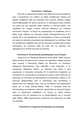 2
Υποενότητα 1: Πρόλογος
Ένα από τα κρισιμότερα ζητήματα στην Ειδική Αγωγή και Εκπαίδευση
είναι η ενσωμάτωση των παιδιών με ειδικές εκπαιδευτικές ανάγκες στο
σχολικό περιβάλλον αλλά και γενικότερα στην κοινωνία. Διεθνώς υπάρχει
αρκετή βιβλιογραφία και έρευνα σχετικά με το συγκεκριμένο θέμα, αντίθετα
στη χώρα μας έχει σημειωθεί μικρή πρόοδος τα τελευταία χρόνια, ενώ
παράλληλα δεν υπάρχει επαρκής ποσότητα δεδομένων και επίσημων
στατιστικών στοιχείων. Το ζήτημα της προσαρμογής στο περιβάλλον, από το
βιβλίο Υγεία, ασθένεια και κοινωνικός δεσμός (Παπαχριστόπουλος & Σα-
μαρτζή, 2011), θα επιχειρήσουμε να προσεγγίσουμε το θέμα της αναπηρίας
και κυρίως τις πολιτικές ενσωμάτωσης και προσαρμογής των αναπήρων τόσο
στο εκπαιδευτικό περιβάλλον όσο και στο κοινωνικό γίγνεσθαι μέσα απόψεις
επιστημόνων και ερευνητών αλλά και μέσα από τις πρακτικές που
εφαρμόζονται σε επίπεδο κοινωνίας και πολιτείας.
Υποενότητα 2: Εννοιολογικός προσδιορισμός της αναπηρίας
Σύμφωνα με την Παγκόσμια Οργάνωση Υγείας (WHO, 1980), άτομα με
Ειδικές Ανάγκες θεωρούνται όλα τα άτομα που εμφανίζουν σοβαρή μειονεξία
λόγω φυσικής ή διανοητικής βλάβης και αδυνατούν να εκτελέσουν
καθημερινές δραστηριότητες. Έχει υιοθετηθεί η εξής ταξινόμηση: 1) Το
μειονέκτημα (deficiency) ορίζεται ως αλλοίωση μιας δομής ή μιας
ψυχολογικής ή ανατομικής λειτουργίας, 2) Η ανικανότητα (incapacity) ως
αποτέλεσμα του μειονεκτήματος αντιστοιχεί σε μερική ή ολική ελλάτωση της
ικανότητας να επιτελούμε μια δραστηριότητα σε φυσιολογικά πλαίσια, 3) Το
ελάττωμα (disadvantage) είναι το αποτέλεσμα μιας ανεπάρκειας ή
ανικανότητας που περιορίζει σημα- ντικά την εκπλήρωση ενός φυσιολογικού
ρόλου για το άτομο (Ζώνιου–Σιδέρη, 1998). Η αναπηρία, όπως θα
διαπιστώσουμε και παρακάτω, υφίσταται περισσότερο ως κοινωνικό ζήτημα,
αφού τα περισσότερα προβλήματα των ατόμων με ειδικές ανάγκες
προέρχονται από την οργάνωση και τις αλληλεπιδράσεις που η κοινωνία
ορίζει (Marks, 1999), δημιουργώντας στερεότυπα και ενισχύοντας τον μύθο
της μειονεξίας.
Υποενότητα 3: Η ψυχαναλυτική θεώρηση της αναπηρίας
 