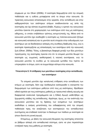 4
σύμφωνα με τον Oliver (2009b). Η αναπηρία διαχωρίζεται από την ατομική
παθολογία και η ευθύνη μεταφέρεται από το άτομο στην κοινωνία. Οι
πρακτικές κοινωνικού αποκλεισμού στην εργασία, στην εκπαίδευση και στην
καθημερινότητα των ανάπηρων ατόμων αναδεικνύονται ως αιτία της
αναπηρίας και όχι κάποια σωματική βλάβη. Κυρίως η κριτική του κοινωνικού
μοντέλου έγκειται στη χειραγώγηση των ανάπηρων από τους μη ανάπηρους
ειδήμονες, οι οποίοι επιβάλλουν τρόπους αντιμετώπισής της. Μέσα από το
κοινωνικό μοντέλο έχει αναδειχθεί η αναπηρία ως πολιτικο-κοινωνικό ζήτημα
και κοινωνική κατασκευή και το μοντέλο αυτό στοχεύει στην ενδυνάμωση των
αναπήρων για να διεκδικήσουν αλλαγές στις συνθήκες διαβίωσής τους, ενώ η
αναπηρία προσεγγίζεται ως αποκλεισμός των αναπήρων από την κοινωνική
ζωή (Oliver, 2009a). Τέλος, η βασικότερη διαφορά μεταξύ των δύο μοντέλων
προσέγγισης της αναπηρίας έγκειται στο ότι το ατομικό μοντέλο θεωρεί την
αναπηρία ως σωματική, αισθητηριακή ή νοητική ανεπάρκεια, ενώ το
κοινωνικό μοντέλο τη συνδέει με τα κοινωνικά εμπόδια που πρέπει να
υπερκεράσει το άτομο, ώστε να συμμετάσχει ισότιμα στην κοινωνία.
Υποενότητα 5: Η επίδραση των μοντέλων αναπηρίας στην εκπαίδευση
των αναπήρων
Το ατομικό μοντέλο είχε καταλυτική επίδραση στην εκπαίδευση των
ατόμων με αναπηρία, διότι είχε λανθασμένα καλλιεργηθεί η νοοτροπία του
διαχωρισμού των ανάπηρων μαθητών από τους μη ανάπηρους. Ιδρύθηκαν
ειδικά σχολεία για τους ανάπηρους μαθητές με προσωπικό ειδικής αγωγής και
διαφορετικά αναλυτικά προγράμματα και η Ειδική Αγωγή υιοθετήθηκε ως
ξεχωριστός κλάδος της εκπαίδευσης. Αργότερα, όμως, με την ανάπτυξη του
κοινωνικού μοντέλου και τις δράσεις των κινημάτων των αναπήρων
αναδύθηκε η ανάγκη μετατόπισης του ενδιαφέροντος από την ατομική
παθολογία προς την αναζήτηση των ανεπαρκειών του εκπαιδευτικού
συστήματος και σταδιακά τονίστηκε το δικαίωμα των παιδιών με αναπηρία να
γίνουν δεκτά στη γενική αγωγή.
Επομένως, με βάση την κοινωνική θεώρηση της αναπηρίας απαιτείται
εκ βάθρων αλλαγή στο εκπαιδευτικό σύστημα, ώστε να γίνει περισσότερο
ενταξιακό προς τους μαθητές με αναπηρία.
 