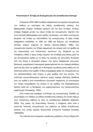 5
Υποενότητα 6: Ένταξη και Ενσωμάτωση στο εκπαιδευτικό σύστημα
Η δεκαετία 1970-1980 συνέβαλε καθοριστικά στη σχολική ενσωμάτωση
των παιδιών με αναπηρίες και ειδικές εκπαιδευτικές ανάγκες. Στη
βιβλιογραφία υπάρχει πληθώρα ορισμών για τον όρο «ένταξη». Επίσης,
υπάρχει διαφορά μεταξύ των όρων ένταξη και ενσωμάτωση, παρ’όλο που
στην ελληνική βιβλιογραφία είναι σχεδόν ταυτόσημοι, ενώ άλλοι επιστήμονες
θεωρούν την ένταξη ως προϋπόθεση της ενσωμάτωσης. Ο όρος ένταξη
(integration) αναδύθηκε το 1950 και 1960 και δηλώνει την τοποθέτηση
κάποιου ατόμου ανάμεσα σε άλλους (Ζώνιου–Σιδέρη, 1998), ενώ
ενσωμάτωση σημαίνει την πλήρη αφομοίωση του ατόμου από την ομάδα και
την οικειοποίηση των πολιτιστικών προτύπων της. Σύμφωνα με τον
Τσιναρέλη (1993), ο όρος ένταξη σημαίνει την αποδοχή μιας θέσης μέσα σε
μια λειτουργούσα ομάδα με τις δικές της φυσικές και κοινωνικές δυναμικές
από ένα άτομο ή κατηγορία ατόμων που έχουν διαφορετικά κοινωνικά,
βιολογικά, ψυχολογικά ή οικονομικά χαρακτηριστικά και την παροχή βοήθειας
μέσα και έξω από την ομάδα για τη διατήρηση της θέσης αυτής καθώς και την
απόκτηση ρόλου στην ομάδα. Ο ίδιος συγγραφέας ορίζει την ενσωμάτωση ως
την αλληλοαποδοχή ενός ατόμου ή μιας ομάδας από ένα σύνολο. Την
ανάπτυξη κοινωνιοδυναμικών σχέσεων χωρίς παροχή ιδιαίτερης βοήθειας
από την ομάδα ή από οποιονδήποτε εξωτερικό παράγοντα, με αποτέλεσμα
την πλήρη απορρόφηση του ατόμου ή της ομάδας στις διαμορφούμενες
σχέσεις αλλά και τη διατήρηση των χαρακτηριστικών της προσωπικότητας
αμφίπλευρα (Τσιναρέλης, 1993).
Στην εποχή μας κυριαρχεί η αντίληψη της ενσωμάτωσης, δηλαδή της
συνύπαρξης των παιδιών με ειδικές εκπαιδευτικές ανάγκες στη γενική τάξη με
τους υπόλοιπους μαθητές σε όλες τις εκπαιδευτικές βαθμίδες (Zigmond,
2003). Στις χώρες της Ευρωπαϊκής Ένωσης η σύγχρονη τάση είναι η
ανάπτυξη πολιτικής ενσωμάτωσης των μαθητών με ειδικές εκπαιδευτικές
ανάγκες στα γενικά σχολεία (Ευρωπαϊκή Επιτροπή/ Eurydice/ Eurostat,
1999/2000).
Την πολιτική αυτή ενίσχυσαν νομοθετικές ρυθμίσεις, όπως ο Νόμος 94-
 