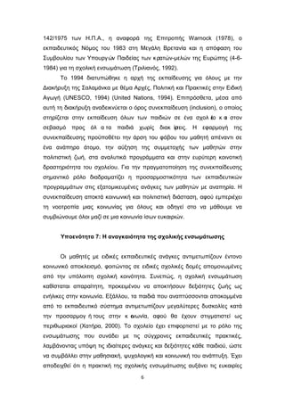 6
142/1975 των Η.Π.Α., η αναφορά της Επιτροπής Warnock (1978), ο
εκπαιδευτικός Νόμος του 1983 στη Μεγάλη Βρετανία και η απόφαση του
Συμβουλίου των Υπουργών Παιδείας των κρατών-μελών της Ευρώπης (4-6-
1984) για τη σχολική ενσωμάτωση (Τριλιανός, 1992).
Το 1994 διατυπώθηκε η αρχή της εκπαίδευσης για όλους με την
Διακήρυξη της Σαλαμάνκα με θέμα Αρχές, Πολιτική και Πρακτικές στην Ειδική
Αγωγή (UNESCO, 1994) (United Nations, 1994). Επιπρόσθετα, μέσα από
αυτή τη διακήρυξη αναδεικνύεται ο όρος συνεκπαίδευση (inclusion), ο οποίος
στηρίζεται στην εκπαίδευση όλων των παιδιών σε ένα σχολ ε
ίο κ α
ι στον
σεβασμό προς όλ α τα παιδιά χωρίς διακ ρ
ίσεις. Η εφαρμογή της
συνεκπαίδευσης προϋποθέτει την άρση του φόβου του μαθητή απέναντι σε
ένα ανάπηρο άτομο, την αύξηση της συμμετοχής των μαθητών στην
πολιτιστική ζωή, στα αναλυτικά προγράμματα και στην ευρύτερη κοινοτική
δραστηριότητα του σχολείου. Για την πραγματοποίηση της συνεκπαίδευσης
σημαντικό ρόλο διαδραματίζει η προσαρμοστικότητα των εκπαιδευτικών
προγραμμάτων στις εξατομικευμένες ανάγκες των μαθητών με αναπηρία. Η
συνεκπαίδευση αποκτά κοινωνική και πολιτιστική διάσταση, αφού εμπεριέχει
τη νοοτροπία μιας κοινωνίας για όλους και οδηγεί στο να μάθουμε να
συμβιώνουμε όλοι μαζί σε μια κοινωνία ίσων ευκαιριών.
Υποενότητα 7: Η αναγκαιότητα της σχολικής ενσωμάτωσης
Οι μαθητές με ειδικές εκπαιδευτικές ανάγκες αντιμετωπίζουν έντονο
κοινωνικό αποκλεισμό, φοιτώντας σε ειδικές σχολικές δομές απομονωμένες
από την υπόλοιπη σχολική κοινότητα. Συνεπώς, η σχολική ενσωμάτωση
καθίσταται απαραίτητη, προκειμένου να αποκτήσουν δεξιότητες ζωής ως
ενήλικες στην κοινωνία. Εξάλλου, τα παιδιά που αναπτύσσονται αποκομμένα
από το εκπαιδευτικό σύστημα αντιμετωπίζουν μεγαλύτερες δυσκολίες κατά
την προσαρμογ ή τους στην κ ο
ινωνία, αφού θα έχουν στιγματιστεί ως
περιθωριακοί (Χατήρα, 2000). Το σχολείο έχει επιφορτιστεί με το ρόλο της
ενσωμάτωσης που συνάδει με τις σύγχρονες εκπαιδευτικές πρακτικές,
λαμβάνοντας υπόψη τις ιδιαίτερες ανάγκες και δεξιότητες κάθε παιδιού, ώστε
να συμβάλλει στην μαθησιακή, ψυχολογική και κοινωνική του ανάπτυξη. Έχει
αποδειχθεί ότι η πρακτική της σχολικής ενσωμάτωσης αυξάνει τις ευκαιρίες
 
