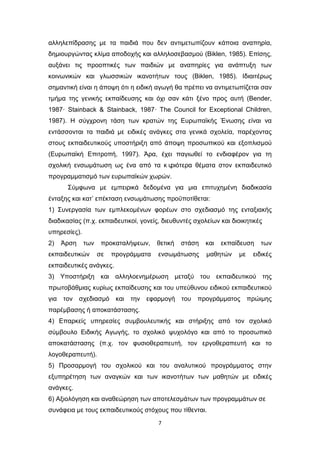 7
αλληλεπίδρασης με τα παιδιά που δεν αντιμετωπίζουν κάποια αναπηρία,
δημιουργώντας κλίμα αποδοχής και αλληλοσεβασμού (Biklen, 1985). Επίσης,
αυξάνει τις προοπτικές των παιδιών με αναπηρίες για ανάπτυξη των
κοινωνικών και γλωσσικών ικανοτήτων τους (Biklen, 1985). Ιδιαιτέρως
σημαντική είναι η άποψη ότι η ειδική αγωγή θα πρέπει να αντιμετωπίζεται σαν
τμήμα της γενικής εκπαίδευσης και όχι σαν κάτι ξένο προς αυτή (Bender,
1987· Stainback & Stainback, 1987· The Council for Exceptional Children,
1987). Η σύγχρονη τάση των κρατών της Ευρωπαϊκής Ένωσης είναι να
εντάσσονται τα παιδιά με ειδικές ανάγκες στα γενικά σχολεία, παρέχοντας
στους εκπαιδευτικούς υποστήριξη από άποψη προσωπικού και εξοπλισμού
(Ευρωπαϊκή Επιτροπή, 1997). Άρα, έχει παγιωθεί το ενδιαφέρον για τη
σχολική ενσωμάτωση ως ένα από τα κ υ
ριότερα θέματα στον εκπαιδευτικό
προγραμματισμό των ευρωπαϊκών χωρών.
Σύμφωνα με εμπειρικά δεδομένα για μια επιτυχημένη διαδικασία
ένταξης και κατ’ επέκταση ενσωμάτωσης προϋποτίθεται:
1) Συνεργασία των εμπλεκομένων φορέων στο σχεδιασμό της ενταξιακής
διαδικασίας (π.χ. εκπαιδευτικοί, γονείς, διευθυντές σχολείων και διοικητικές
υπηρεσίες).
2) Άρση των προκαταλήψεων, θετική στάση και εκπαίδευση των
εκπαιδευτικών σε προγράμματα ενσωμάτωσης μαθητών με ειδικές
εκπαιδευτικές ανάγκες.
3) Υποστήριξη και αλληλοενημέρωση μεταξύ του εκπαιδευτικού της
πρωτοβάθμιας κυρίως εκπαίδευσης και του υπεύθυνου ειδικού εκπαιδευτικού
για τον σχεδιασμό και την εφαρμογή του προγράμματος πρώιμης
παρέμβασης ή αποκατάστασης.
4) Επαρκείς υπηρεσίες συμβουλευτικής και στήριξης από τον σχολικό
σύμβουλο Ειδικής Αγωγής, το σχολικό ψυχολόγο και από το προσωπικό
αποκατάστασης (π.χ. τον φυσιοθεραπευτή, τον εργοθεραπευτή και το
λογοθεραπευτή).
5) Προσαρμογή του σχολικού και του αναλυτικού προγράμματος στην
εξυπηρέτηση των αναγκών και των ικανοτήτων των μαθητών με ειδικές
ανάγκες.
6) Αξιολόγηση και αναθεώρηση των αποτελεσμάτων των προγραμμάτων σε
συνάφεια με τους εκπαιδευτικούς στόχους που τίθενται.
 