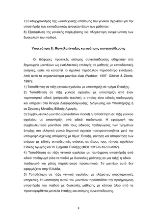 8
7) Εκσυγχρονισμός της υλικοτεχνικής υποδομής του γενικού σχολείου για την
υποστήριξη των εκπαιδευτικών αναγκών όλων των μαθητών.
8) Εξασφάλιση της γονεϊκής παρέμβασης για πληρέστερη αντιμετώπιση των
δυσκολιών του παιδιού.
Υποενότητα 8: Μοντέλα ένταξης και ισότιμης συνεκπαίδευσης
Οι διάφορες πρακτικές ισότιμης συνεκπαίδευσης οδήγησαν στη
δημιουργία μοντέλων ως εναλλακτικές επιλογές σε μαθητές με εκπαιδευτικές
ανάγκες, ώστε να καταστεί το σχολικό περιβάλλον περισσότερο ενταξιακό.
Από αυτά τα σημαντικότερα μοντέλα είναι (Webber, 1997· Gildner & Zionts,
1997):
1) Τοποθέτηση σε τάξη γενικού σχολείου με υποστήριξη σε τμήμα Ένταξης.
2) Τοποθέτηση σε τάξη γενικού σχολείου με υποστήριξη από έναν
περιπατητικό ειδικό (peripatetic teacher), ο οποίος είναι ειδικός παιδαγωγός
και υπηρετεί στα Κέντρα Διαφοροδιάγνωσης, Διάγνωσης και Υποστήριξης ή
σε Σχολικές Μονάδες Ειδικής Αγωγής.
3) Συμβουλευτικό μοντέλο (consultative model) ή τοποθέτηση σε τάξη γενικού
σχολείου με υποστήριξη από ειδικό παιδαγωγό. Η εφαρμογή του
συμβουλευτικού μοντέλου από τους ειδικούς παιδαγωγούς των τμημάτων
ένταξης στο ελληνικό γενικό δημοτικό σχολείο πραγματοποιήθηκε μετά την
υπογραφή σχετικής απόφασης με θέμα: Ένταξη, φοίτηση και αποφοίτηση των
ατόμων με ειδικές εκπαιδευτικές ανάγκες σε όλους τους τύπους σχολείων
Ειδικής Αγωγής και τα Τμήματα Ένταξης (ΦΕΚ.1319-Β-10-10-2002).
4) Τοποθέτηση σε τάξη γενικού σχολείου με ταυτόχρονη υποστήριξη από
ειδικό παιδαγωγό (όλα τα παιδιά με δυσκολίες μάθησης σε μια τάξη) ή ειδικό
παιδαγωγό και μέλος παραϊατρικού προσωπικού. Το μοντέλο αυτό δεν
εφαρμόζεται στην Ελλάδα.
5) Τοποθέτηση σε τάξη γενικού σχολείου με ελάχιστες υποστηρικτικές
υπηρεσίες. Η υλοποίηση αυτού του μοντέλου προϋποθέτει την προηγούμενη
υποστήριξη του παιδιού με δυσκολίες μάθησης με κάποιο άλλο από τα
προαναφερθέντα μοντέλα ένταξης και ισότιμης συνεκπαίδευσης.
 