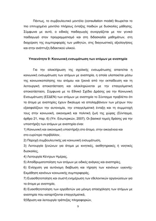 9
Πάντως, το συμβουλευτικό μοντέλο (consultation model) θεωρείται το
πιο επιτυχημένο μοντέλο πλήρους ένταξης παιδιών με δυσκολίες μάθησης.
Σύμφωνα με αυτό, ο ειδικός παιδαγωγός συνεργάζεται με τον γενικό
παιδαγωγό στον προγραμματισμό και στη διδασκαλία μαθημάτων, στη
διαχείριση της συμπεριφοράς των μαθητών, στις διαγνωστικές αξιολογήσεις
και στην ανάπτυξη διδακτικού υλικού.
Υποενότητα 9: Κοινωνική ενσωμάτωση των ατόμων με αναπηρία
Για την ολοκλήρωση της σχολικής ενσωμάτωσης απαιτείται η
κοινωνική ενσωμάτωση των ατόμων με αναπηρία, η οποία υλοποιείται μέσω
της κοινωνικοποίησης του ατόμου και ξεκινά από την εκπαίδευση και τη
λειτουργική αποκατάσταση και ολοκληρώνεται με την επαγγελματική
αποκατάσταση. Σύμφωνα με το Εθνικό Σχέδιο Δράσης για την Κοινωνική
Ενσωμάτωση (ΕΣΔΕΝ) των ατόμων με αναπηρία το Σύνταγμα προβλέπει ότι
τα άτομα με αναπηρίες έχουν δικαίωμα να απολαμβάνουν των μέτρων που
εξασφαλίζουν την αυτονομία, την επαγγελματική ένταξη και τη συμμετοχή
τους στην κοινωνική, οικονομική και πολιτική ζωή της χώρας (Σύνταγμα,
άρθρο 21, παρ. 6) (Υπ. Εσωτερικών, 2007). Οι βασικοί τομείς δράσης για την
υποστήριξη των ατόμων με αναπηρία είναι:
1) Κοινωνική και οικονομική υποστήριξη στο άτομο, στην οικογένεια και
στο ευρύτερο περιβάλλον,
2) Παροχή συμβουλευτικής για κοινωνική ενσωμάτωση,
3) Λειτουργία ξενώνων για άτομα με κινητικές, αισθητηριακές ή νοητικές
δυσκολίες,
4) Λειτουργία Κέντρων Ημέρας,
5) Αποϊδρυματοποίηση των ατόμων με ειδικές ανάγκες και αναπηρίες,
6) Ενίσχυση για αυτόνομη διαβίωση και τήρηση των κανόνων υγιεινής-
Εκμάθηση κανόνων κοινωνικής συμπεριφοράς,
7) Ευαισθητοποίηση και σωστή ενημέρωση των εθελοντικών οργανώσεων για
τα άτομα με αναπηρία,
8) Ευαισθητοποίηση των εργοδοτών για μόνιμη απασχόληση των ατόμων με
αναπηρία που καταρτίζονται επαγγελματικά,
9)Ίδρυση και λειτουργία τράπεζας πληροφοριών,
 