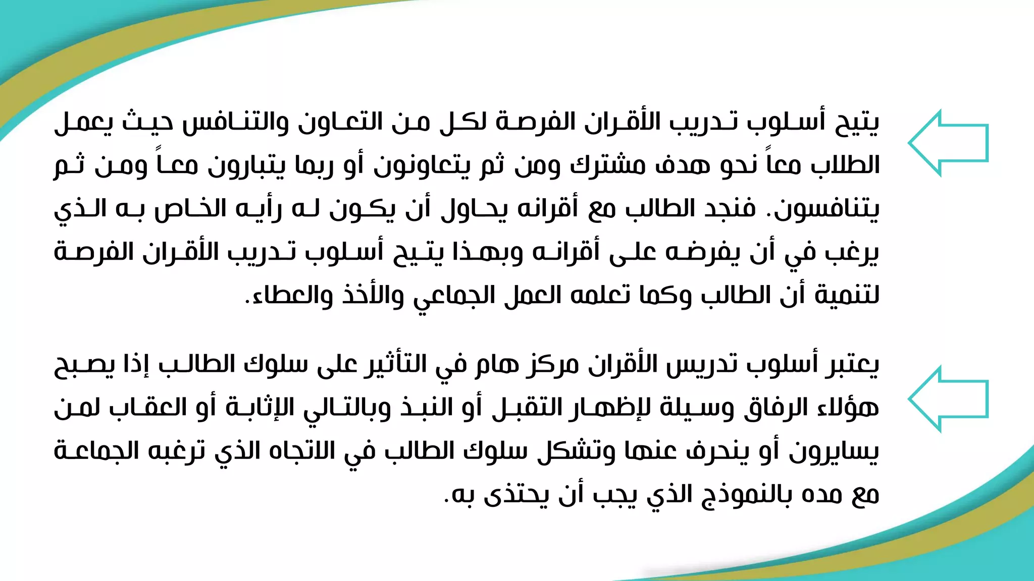 ‫يعمر‬ ‫حير‬ ‫والتنرافس‬ ‫التعراون‬ ‫مرن‬ ‫لكرل‬ ‫الفرصرة‬ ‫األقرران‬ ‫تردريب‬ ‫أسرلوب‬ ‫يتيح‬
‫ل‬
‫ثر‬ ‫ومرن‬ ً‫ا‬‫معر‬ ‫يتبارون‬ ‫ربما‬ ‫أو‬ ‫يتعاونون‬ ‫ثم‬ ‫ومن‬ ‫مشترك‬ ‫هدف‬ ‫نحو‬ ً‫ا‬‫مع‬ ‫الطالب‬
‫م‬
‫يتنافسون‬
.
‫الريي‬ ‫برل‬ ‫الخراص‬ ‫رأيرل‬ ‫لرل‬ ‫يكرون‬ ‫أن‬ ‫يحراول‬ ‫أقرانل‬ ‫م‬ ‫الطالب‬ ‫فنجد‬
‫الفرصر‬ ‫األقرران‬ ‫تردريب‬ ‫أسرلوب‬ ‫يتريح‬ ‫وبهريا‬ ‫أقرانرل‬ ‫علرى‬ ‫يفرضرل‬ ‫أن‬ ‫في‬ ‫يرغب‬
‫ة‬
‫والعطاء‬ ‫واألخي‬ ‫الجماعي‬ ‫العمل‬ ‫تعلمل‬ ‫وكما‬ ‫الطالب‬ ‫أن‬ ‫لتنمية‬
.
‫ي‬ ‫إذا‬ ‫الطالرب‬ ‫سلوك‬ ‫على‬ ‫التأثير‬ ‫في‬ ‫هام‬ ‫مركز‬ ‫األقران‬ ‫تدريس‬ ‫أسلوب‬ ‫يعتبر‬
‫صربح‬
‫ل‬ ‫العقراب‬ ‫أو‬ ‫اإلثابرة‬ ‫وبالترالي‬ ‫النبري‬ ‫أو‬ ‫التقبرل‬ ‫إلظهرار‬ ‫وسريلة‬ ‫الرفاق‬ ‫هؤالء‬
‫مرن‬
‫الج‬ ‫ترغبل‬ ‫اليي‬ ‫االتجاه‬ ‫في‬ ‫الطالب‬ ‫سلوك‬ ‫وتشكل‬ ‫عنها‬ ‫ينحرف‬ ‫أو‬ ‫يسايرون‬
‫ماعرة‬
‫بل‬ ‫يحتيى‬ ‫أن‬ ‫يجب‬ ‫اليي‬ ‫بالنموذج‬ ‫مده‬ ‫م‬
.
 
