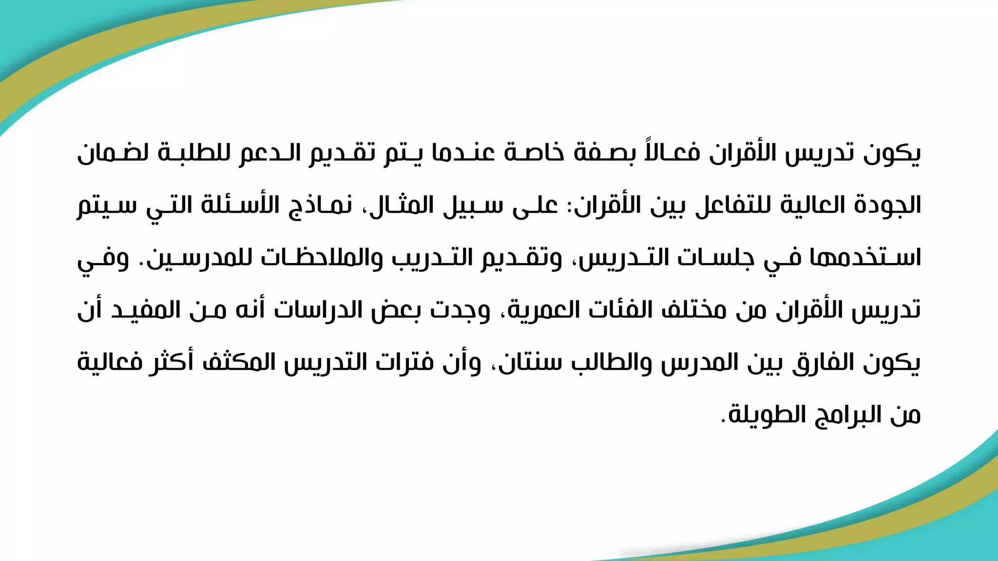 ‫ر‬ ‫ل‬ ‫للطلبرة‬ ‫الردعم‬ ‫تقرديم‬ ‫يرتم‬ ‫عنردما‬ ‫خاصرة‬ ‫بصرفة‬ ً
‫ال‬‫فعرا‬ ‫األقران‬ ‫تدريس‬ ‫يكون‬
‫مان‬
‫األقران‬ ‫بين‬ ‫للتفاعل‬ ‫العالية‬ ‫الجود‬
:
‫التري‬ ‫األسرئلة‬ ‫نمراذج‬ ،‫المثرال‬ ‫سربيل‬ ‫علرى‬
‫سريتم‬
‫رين‬‫ر‬‫للمدرس‬ ‫رات‬‫ر‬‫والمالحظ‬ ‫ردريب‬‫ر‬‫الت‬ ‫رديم‬‫ر‬‫وتق‬ ،‫ردريس‬‫ر‬‫الت‬ ‫رات‬‫ر‬‫ىلس‬ ‫ري‬‫ر‬‫ف‬ ‫رتخدمها‬‫ر‬‫اس‬
.
‫ري‬‫ر‬‫وف‬
‫المفيرد‬ ‫مرن‬ ‫أنل‬ ‫الدراسات‬ ‫بعض‬ ‫وىدت‬ ،‫العمرية‬ ‫الفئات‬ ‫مختل‬ ‫من‬ ‫األقران‬ ‫تدريس‬
‫أن‬
‫أكثر‬ ‫المكث‬ ‫التدريس‬ ‫فترات‬ ‫وأن‬ ،‫سنتان‬ ‫والطالب‬ ‫المدرس‬ ‫بين‬ ‫الفارق‬ ‫يكون‬
‫فعالية‬
‫الطويلة‬ ‫البرامج‬ ‫من‬
.
 