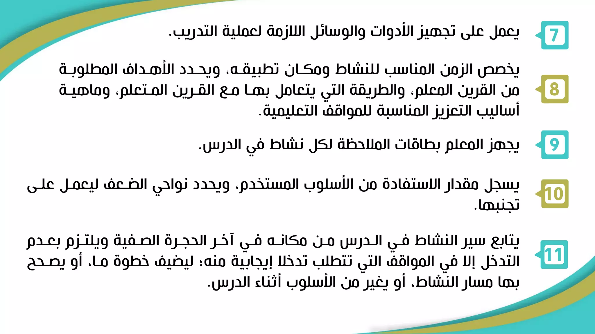 ‫التدريب‬ ‫لعملية‬ ‫الالزمة‬ ‫والوسائل‬ ‫األدوات‬ ‫تجهيز‬ ‫على‬ ‫يعمل‬
. 7
‫المطلو‬ ‫األهرداف‬ ‫ويحردد‬ ،‫تطبيقرل‬ ‫ومكران‬ ‫للنشاط‬ ‫المناسب‬ ‫الزمن‬ ‫يخصص‬
‫برة‬
‫وماه‬ ،‫المرتعلم‬ ‫القررين‬ ‫مر‬ ‫بهرا‬ ‫يتعامل‬ ‫التي‬ ‫والطريقة‬ ،‫المعلم‬ ‫القرين‬ ‫من‬
‫يرة‬
‫التعليمية‬ ‫للمواق‬ ‫المناسبة‬ ‫التعزيز‬ ‫أساليب‬
.
8
‫الدرس‬ ‫في‬ ‫نشاط‬ ‫لكل‬ ‫المالحظة‬ ‫بطاقات‬ ‫المعلم‬ ‫يجهز‬
. 9
‫ليعمرل‬ ‫رع‬ ‫ال‬ ‫نواحي‬ ‫ويحدد‬ ،‫المستخدم‬ ‫األسلوب‬ ‫من‬ ‫االستفاد‬ ‫مقدار‬ ‫يسجل‬
‫علرى‬
‫تجنبها‬
.
10
‫بعرد‬ ‫ويلترزم‬ ‫الصرفية‬ ‫الحجرر‬ ‫آخرر‬ ‫فري‬ ‫مكانرل‬ ‫مرن‬ ‫الردرس‬ ‫فري‬ ‫النشاط‬ ‫سير‬ ‫يتاب‬
‫م‬
‫أ‬ ،‫مرا‬ ‫خطو‬ ‫ي‬ ‫لي‬ ‫منل؛‬ ‫إيجابية‬ ‫تدخال‬ ‫تتطلب‬ ‫التي‬ ‫المواق‬ ‫في‬ ‫إال‬ ‫التدخل‬
‫يصرحح‬ ‫و‬
‫الدرس‬ ‫أثناء‬ ‫األسلوب‬ ‫من‬ ‫يغير‬ ‫أو‬ ،‫النشاط‬ ‫مسار‬ ‫بها‬
.
11
 
