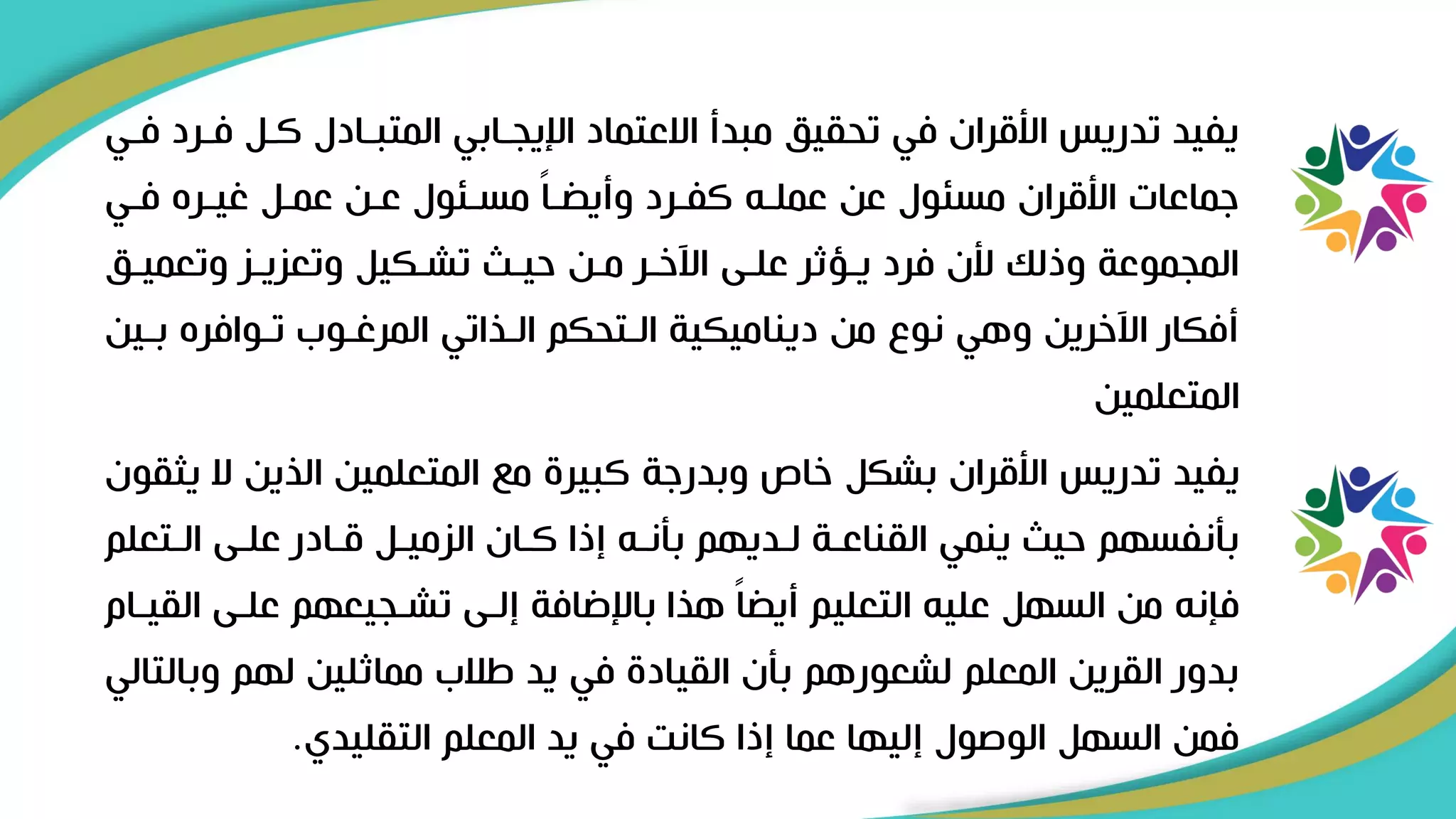 ‫فر‬ ‫كرل‬ ‫المتبرادل‬ ‫اإليجرابي‬ ‫االعتماد‬ ‫مبدأ‬ ‫تحقيق‬ ‫في‬ ‫األقران‬ ‫تدريس‬ ‫يفيد‬
‫فري‬ ‫رد‬
‫فري‬ ‫غيرره‬ ‫عمرل‬ ‫عرن‬ ‫مسرئول‬ ً‫ا‬‫ر‬ ‫وأي‬ ‫كفررد‬ ‫عملرل‬ ‫عن‬ ‫مسئول‬ ‫األقران‬ ‫ىماعات‬
‫وتعميرق‬ ‫وتعزيرز‬ ‫تشركيل‬ ‫حير‬ ‫مرن‬ ‫اآلخرر‬ ‫علرى‬ ‫يرؤثر‬ ‫فرد‬ ‫ألن‬ ‫وذلك‬ ‫المجموعة‬
‫بر‬ ‫تروافره‬ ‫المرغروب‬ ‫الرياتي‬ ‫الرتحكم‬ ‫ديناميكية‬ ‫من‬ ‫نو‬ ‫وهي‬ ‫اآلخرين‬ ‫أفكار‬
‫ين‬
‫المتعلمين‬
‫ال‬ ‫اليين‬ ‫المتعلمين‬ ‫م‬ ‫كبير‬ ‫وبدرىة‬ ‫خاص‬ ‫بشكل‬ ‫األقران‬ ‫تدريس‬ ‫يفيد‬
‫يثقون‬
‫الرتعل‬ ‫علرى‬ ‫قرادر‬ ‫الزميرل‬ ‫كران‬ ‫إذا‬ ‫بأنرل‬ ‫لرديهم‬ ‫القناعرة‬ ‫ينمي‬ ‫حي‬ ‫بأنفسهم‬
‫م‬
‫ال‬ ‫علرى‬ ‫تشرجيعهم‬ ‫إلرى‬ ‫باإلضافة‬ ‫هيا‬ ً‫ا‬ ‫أي‬ ‫التعليم‬ ‫عليل‬ ‫السهل‬ ‫من‬ ‫فإنل‬
‫قيرام‬
‫وب‬ ‫لهم‬ ‫مماثلين‬ ‫االب‬ ‫يد‬ ‫في‬ ‫القياد‬ ‫بأن‬ ‫لشعورهم‬ ‫المعلم‬ ‫القرين‬ ‫بدور‬
‫التالي‬
‫التقليدي‬ ‫المعلم‬ ‫يد‬ ‫في‬ ‫كانت‬ ‫إذا‬ ‫عما‬ ‫إليها‬ ‫الوصول‬ ‫السهل‬ ‫فمن‬
.
 