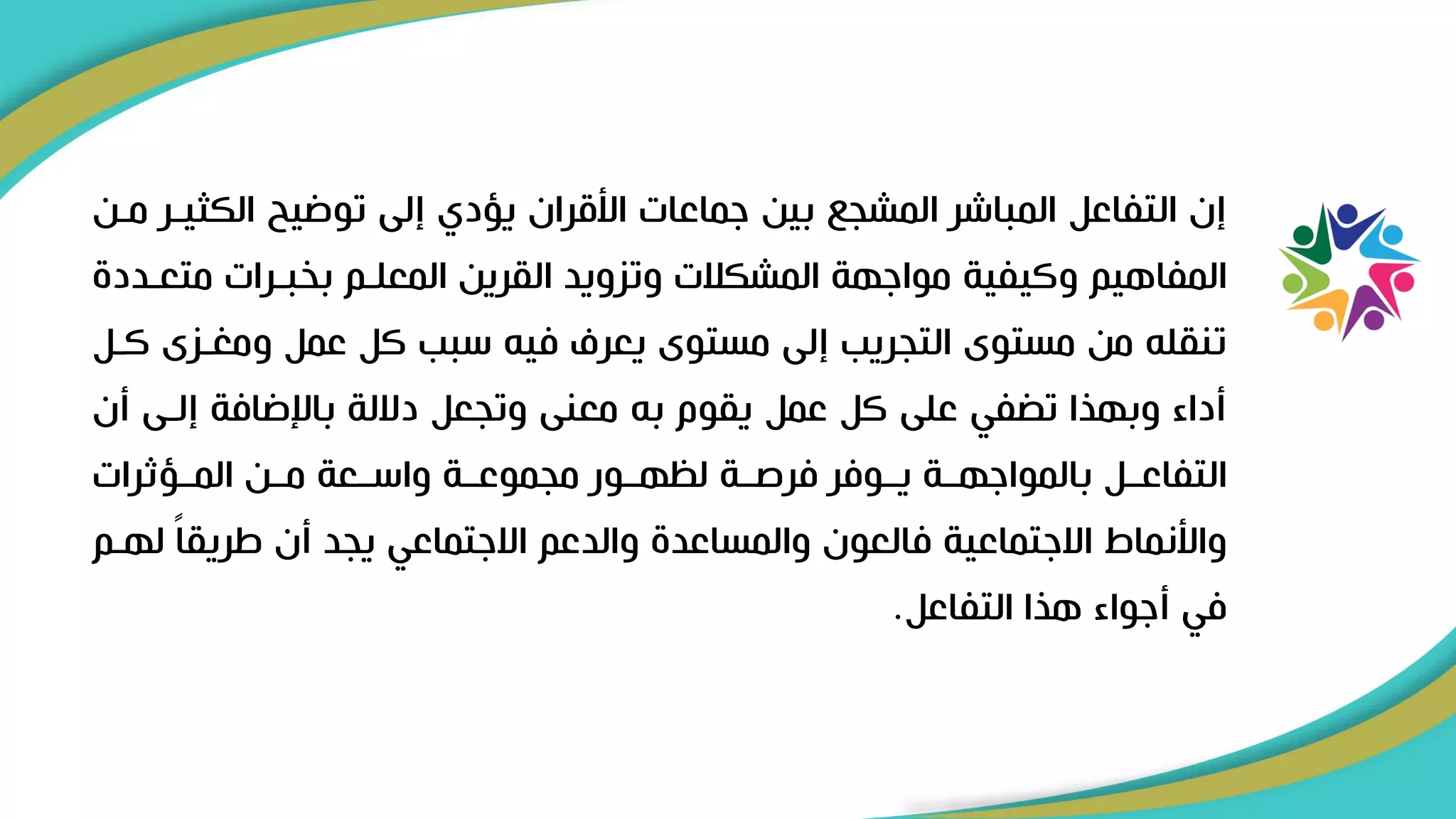 ‫الكث‬ ‫توضيح‬ ‫إلى‬ ‫يؤدي‬ ‫األقران‬ ‫ىماعات‬ ‫بين‬ ‫المشج‬ ‫المباشر‬ ‫التفاعل‬ ‫إن‬
‫مرن‬ ‫يرر‬
‫متعر‬ ‫بخبررات‬ ‫المعلرم‬ ‫القرين‬ ‫وتزويد‬ ‫المشكالت‬ ‫مواىهة‬ ‫وكيفية‬ ‫المفاهيم‬
‫دد‬
‫ومغرزى‬ ‫عمل‬ ‫كل‬ ‫سبب‬ ‫فيل‬ ‫يعرف‬ ‫مستوى‬ ‫إلى‬ ‫التجريب‬ ‫مستوى‬ ‫من‬ ‫تنقلل‬
‫كرل‬
‫إلرى‬ ‫باإلضافة‬ ‫داللة‬ ‫وتجعل‬ ‫معنى‬ ‫بل‬ ‫يقوم‬ ‫عمل‬ ‫كل‬ ‫على‬ ‫في‬ ‫ت‬ ‫وبهيا‬ ‫أداء‬
‫أن‬
‫المررؤثرات‬ ‫مررن‬ ‫واسررعة‬ ‫مجموعررة‬ ‫لظهررور‬ ‫فرصررة‬ ‫يرروفر‬ ‫بالمواىهررة‬ ‫التفاعررل‬
‫ل‬ ً‫ا‬‫اريق‬ ‫أن‬ ‫يجد‬ ‫االىتماعي‬ ‫والدعم‬ ‫والمساعد‬ ‫فالعون‬ ‫االىتماعية‬ ‫واألنماط‬
‫هرم‬
‫التفاعل‬ ‫هيا‬ ‫أىواء‬ ‫في‬
.
 