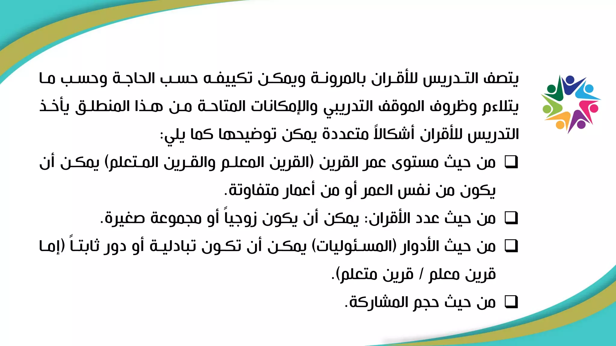 ‫وحسرب‬ ‫الحاىرة‬ ‫حسرب‬ ‫تكييفرل‬ ‫ويمكرن‬ ‫بالمرونرة‬ ‫لألقرران‬ ‫التردريس‬ ‫يتص‬
‫مرا‬
‫يأخر‬ ‫المنطلرق‬ ‫هريا‬ ‫مرن‬ ‫المتاحرة‬ ‫واإلمكانات‬ ‫التدريبي‬ ‫الموق‬ ‫وظروف‬ ‫يتالءم‬
‫ي‬
‫يلي‬ ‫كما‬ ‫توضيحها‬ ‫يمكن‬ ‫متعدد‬ ً
‫ال‬‫أشكا‬ ‫لألقران‬ ‫التدريس‬
:
❑
‫القرين‬ ‫عمر‬ ‫مستوى‬ ‫حي‬ ‫من‬
(
‫المرتعلم‬ ‫والقررين‬ ‫المعلرم‬ ‫القرين‬
)
‫يمكرن‬
‫أن‬
‫متفاوتة‬ ‫أعمار‬ ‫من‬ ‫أو‬ ‫العمر‬ ‫نفس‬ ‫من‬ ‫يكون‬
.
❑
‫األقران‬ ‫عدد‬ ‫حي‬ ‫من‬
:
‫صغير‬ ‫مجموعة‬ ‫أو‬ ً‫ا‬‫زوىي‬ ‫يكون‬ ‫أن‬ ‫يمكن‬
.
❑
‫األدوار‬ ‫حي‬ ‫من‬
(
‫المسرئوليات‬
)
ً‫ا‬‫ثابتر‬ ‫دور‬ ‫أو‬ ‫تبادليرة‬ ‫تكرون‬ ‫أن‬ ‫يمكرن‬
(
‫إ‬
‫مرا‬
‫معلم‬ ‫قرين‬
/
‫متعلم‬ ‫قرين‬
.)
❑
‫المشاركة‬ ‫حجم‬ ‫حي‬ ‫من‬
.
 