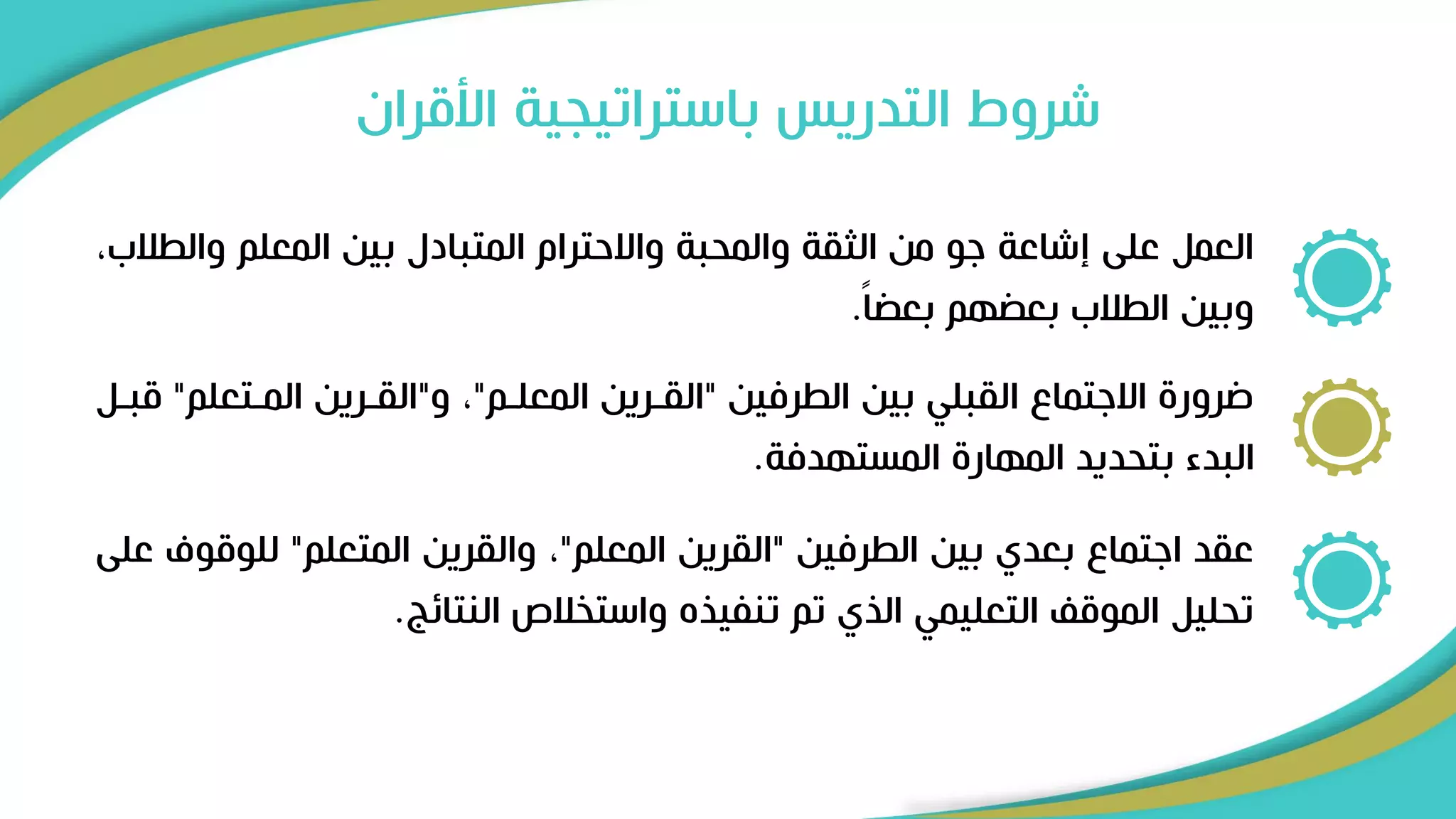 ‫األقران‬ ‫باستراتيجية‬ ‫التدريس‬ ‫شروط‬
‫وا‬ ‫المعلم‬ ‫بين‬ ‫المتبادل‬ ‫واالحترام‬ ‫والمحبة‬ ‫الثقة‬ ‫من‬ ‫ىو‬ ‫إشاعة‬ ‫على‬ ‫العمل‬
،‫لطالب‬
ً‫ا‬ ‫بع‬ ‫هم‬ ‫بع‬ ‫الطالب‬ ‫وبين‬
.
‫الطرفين‬ ‫بين‬ ‫القبلي‬ ‫االىتما‬ ‫ضرور‬
"
‫المعلرم‬ ‫القررين‬
"
‫و‬ ،
"
‫المرتعل‬ ‫القررين‬
‫م‬
"
‫قبرل‬
‫المستهدفة‬ ‫المهار‬ ‫بتحديد‬ ‫البدء‬
.
‫الطرفين‬ ‫بين‬ ‫بعدي‬ ‫اىتما‬ ‫عقد‬
"
‫المعلم‬ ‫القرين‬
"
‫المتعلم‬ ‫والقرين‬ ،
"
‫للوق‬
‫على‬ ‫وف‬
‫النتائج‬ ‫واستخالص‬ ‫تنفييه‬ ‫تم‬ ‫اليي‬ ‫التعليمي‬ ‫الموق‬ ‫تحليل‬
.
 