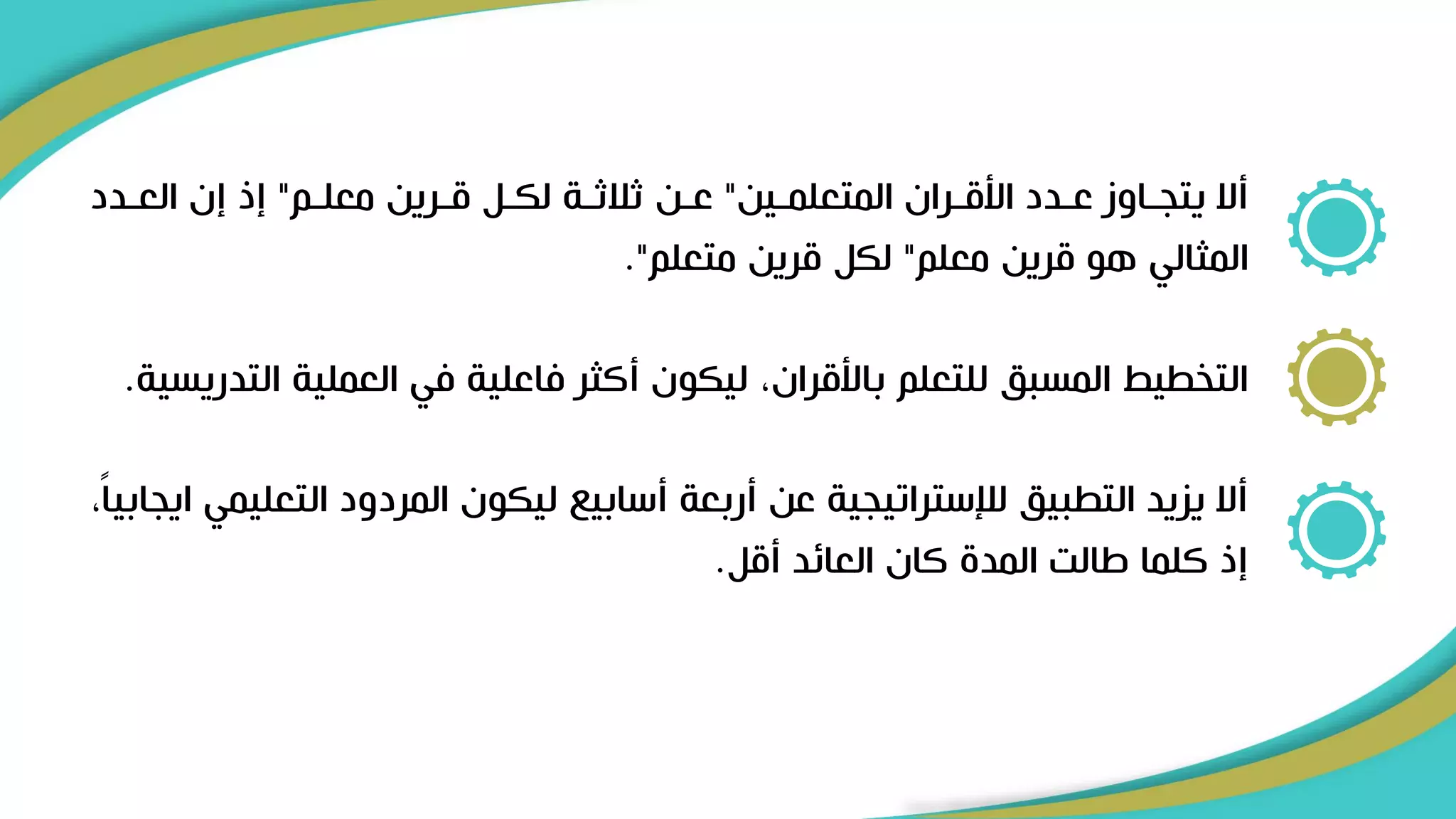 ‫رين‬‫ر‬‫المتعلم‬ ‫رران‬‫ر‬‫األق‬ ‫ردد‬‫ر‬‫ع‬ ‫راوز‬‫ر‬‫يتج‬ ‫أال‬
"
‫رم‬‫ر‬‫معل‬ ‫ررين‬‫ر‬‫ق‬ ‫رل‬
‫ر‬‫لك‬ ‫رة‬‫ر‬‫ثالث‬ ‫رن‬‫ر‬‫ع‬
"
‫ردد‬‫ر‬‫الع‬ ‫إن‬ ‫إذ‬
‫معلم‬ ‫قرين‬ ‫هو‬ ‫المثالي‬
"
‫متعلم‬ ‫قرين‬ ‫لكل‬
."
‫ال‬ ‫العملية‬ ‫في‬ ‫فاعلية‬ ‫أكثر‬ ‫ليكون‬ ،‫باألقران‬ ‫للتعلم‬ ‫المسبق‬ ‫التخطيط‬
‫تدريسية‬
.
‫التع‬ ‫المردود‬ ‫ليكون‬ ‫أسابي‬ ‫أربعة‬ ‫عن‬ ‫لإلستراتيجية‬ ‫التطبيق‬ ‫يزيد‬ ‫أال‬
،ً‫ا‬‫ايجابي‬ ‫ليمي‬
‫أقل‬ ‫العائد‬ ‫كان‬ ‫المد‬ ‫االت‬ ‫كلما‬ ‫إذ‬
.
 