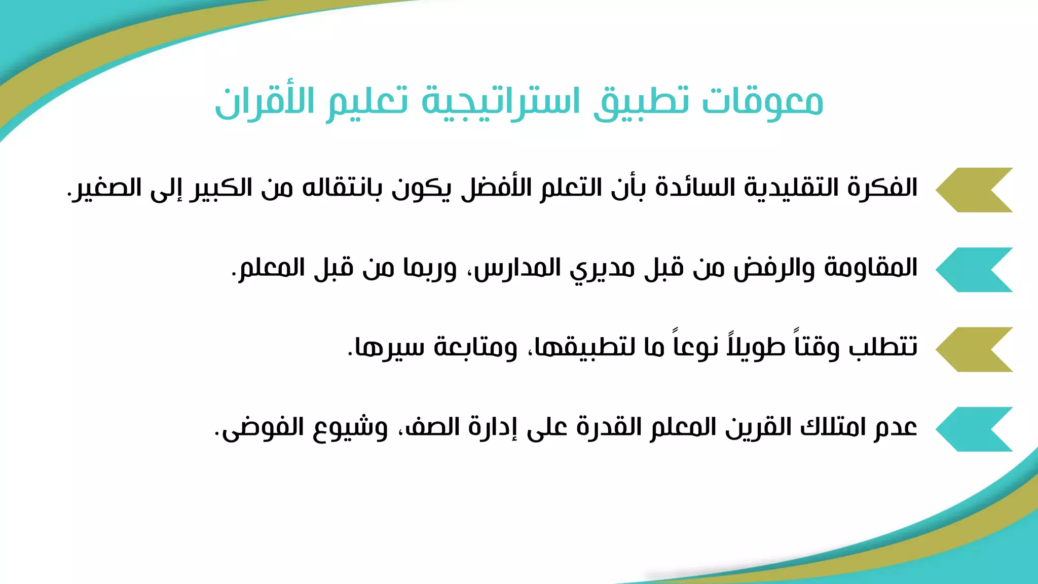 ‫األقرا‬ ‫تعليم‬ ‫استراتيجية‬ ‫تطبيق‬ ‫معوقات‬
‫ن‬
‫إ‬ ‫الكبير‬ ‫من‬ ‫بانتقالل‬ ‫يكون‬ ‫ل‬ ‫األف‬ ‫التعلم‬ ‫بأن‬ ‫السائد‬ ‫التقليدية‬ ‫الفكر‬
‫الصغير‬ ‫لى‬
.
‫المعلم‬ ‫قبل‬ ‫من‬ ‫وربما‬ ،‫المدارس‬ ‫مديري‬ ‫قبل‬ ‫من‬ ‫والرفض‬ ‫المقاومة‬
.
‫سيرها‬ ‫ومتابعة‬ ،‫لتطبيقها‬ ‫ما‬ ً‫ا‬‫نوع‬ ً
‫ال‬‫اوي‬ ً‫ا‬‫وقت‬ ‫تتطلب‬
.
‫الفوضى‬ ‫وشيو‬ ، ‫الص‬ ‫إدار‬ ‫على‬ ‫القدر‬ ‫المعلم‬ ‫القرين‬ ‫امتالك‬ ‫عدم‬
.
 