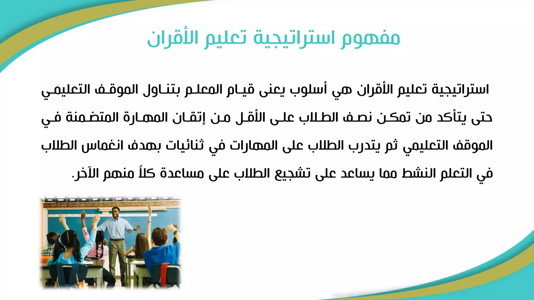 ‫األقر‬ ‫تعليم‬ ‫استراتيجية‬ ‫مفهوم‬
‫ان‬
‫ال‬ ‫الموقر‬ ‫بتنراول‬ ‫المعلرم‬ ‫قيرام‬ ‫يعنى‬ ‫أسلوب‬ ‫هي‬ ‫األقران‬ ‫تعليم‬ ‫استراتيجية‬
‫تعليمري‬
‫فري‬ ‫رمنة‬ ‫المت‬ ‫المهرار‬ ‫إتقران‬ ‫مرن‬ ‫األقرل‬ ‫علرى‬ ‫الطرالب‬ ‫نصر‬ ‫تمكرن‬ ‫من‬ ‫يتأكد‬ ‫حتى‬
‫ا‬ ‫انغماس‬ ‫بهدف‬ ‫ثنائيات‬ ‫في‬ ‫المهارات‬ ‫على‬ ‫الطالب‬ ‫يتدرب‬ ‫ثم‬ ‫التعليمي‬ ‫الموق‬
‫لطالب‬
‫اآلخ‬ ‫منهم‬ ً
‫ال‬‫ك‬ ‫مساعد‬ ‫على‬ ‫الطالب‬ ‫تشجي‬ ‫على‬ ‫يساعد‬ ‫مما‬ ‫النشط‬ ‫التعلم‬ ‫في‬
‫ر‬
.
 