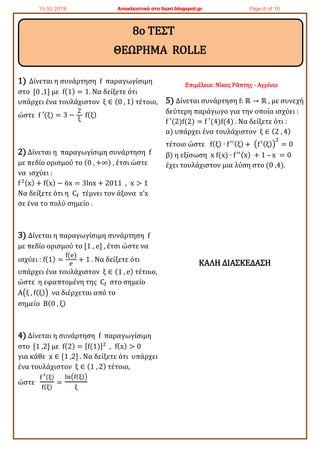 1) Δίνεται η συνάρτηση f παραγωγίσιμη
στο [0 ,1] με f(1) = 1. Να δείξετε ότι
υπάρχει ένα τουλάχιστον ξ ∈ (0 , 1) τέτοιο,
ώστε f ′(ξ) = 3 −
2
ξ
f(ξ)
2) Δίνεται η παραγωγίσιμη συνάρτηση f
με πεδίο ορισμού το (0 , +∞) , έτσι ώστε
να ισχύει :
f2(x) + f(x) − 6x = 3lnx + 2011 , x > 1
Να δείξετε ότι η Cf τέμνει τον άξονα x’x
σε ένα το πολύ σημείο .
3) Δίνεται η παραγωγίσιμη συνάρτηση f
με πεδίο ορισμού το [1 , e] , έτσι ώστε να
ισχύει : f(1) =
f(e)
e
+ 1 . Να δείξετε ότι
υπάρχει ένα τουλάχιστον ξ ∈ (1 , e) τέτοιο,
ώστε η εφαπτομένη της Cf στο σημείο
A(ξ , f(ξ)) να διέρχεται από το
σημείο Β(0 , ξ)
4) Δίνεται η συνάρτηση f παραγωγίσιμη
στο [1 ,2] με f(2) = [f(1)]2
, f(x) > 0
για κάθε x ∈ [1 ,2] . Να δείξετε ότι υπάρχει
ένα τουλάχιστον ξ ∈ (1 , 2) τέτοιο,
ώστε
f ′(ξ)
f(ξ)
=
ln(f(ξ))
ξ
Επιμέλεια: Νίκος Ράπτης - Αγρίνιο
5) Δίνεται συνάρτηση f: ℝ → ℝ , με συνεχή
δεύτερη παράγωγο για την οποία ισχύει :
f ′(2)f(2) = f ′(4)f(4) . Να δείξετε ότι :
α) υπάρχει ένα τουλάχιστον ξ ∈ (2 , 4)
τέτοιο ώστε f(ξ) ∙ f′′(ξ) + (f′(ξ))
2
= 0
β) η εξίσωση x f(x) ∙ f′′(x) + 1 – x = 0
έχει τουλάχιστον μια λύση στο (0 ,4).
ΚΑΛΗ ΔΙΑΣΚΕΔΑΣΗ
8ο ΤΕΣΤ
ΘΕΩΡΗΜΑ ROLLE
15.02.2018 Αποκλειστικά στο lisari.blogspot.gr Page 8 of 10
 