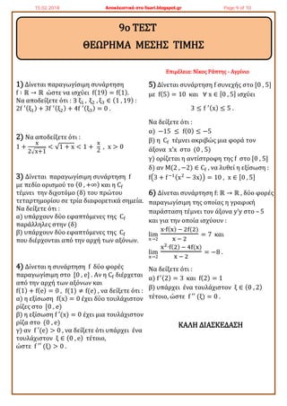 1) Δίνεται παραγωγίσιμη συνάρτηση
f ∶ ℝ → ℝ ώστε να ισχύει f(19) = f(1).
Να αποδείξετε ότι : ∃ ξ1 , ξ2 , ξ3 ∈ (1 , 19) :
2f ′(ξ1) + 3f ′(ξ2) + 4f ′(ξ3) = 0 .
2) Να αποδείξετε ότι :
1 +
x
2√x+1
< √1 + x < 1 +
x
2
, x > 0
3) Δίνεται παραγωγίσιμη συνάρτηση f
με πεδίο ορισμού το (0 , +∞) και η Cf
τέμνει την διχοτόμο (δ) του πρώτου
τεταρτημορίου σε τρία διαφορετικά σημεία.
Να δείξετε ότι :
α) υπάρχουν δύο εφαπτόμενες της Cf
παράλληλες στην (δ)
β) υπάρχουν δύο εφαπτόμενες της Cf
που διέρχονται από την αρχή των αξόνων.
4) Δίνεται η συνάρτηση f δύο φορές
παραγωγίσιμη στο [0 , e] . Αν η Cf διέρχεται
από την αρχή των αξόνων και
f(1) + f(e) = 0 , f(1) ≠ f(e) , να δείξετε ότι :
α) η εξίσωση f(x) = 0 έχει δύο τουλάχιστον
ρίζες στο [0 , e)
β) η εξίσωση f ′(x) = 0 έχει μια τουλάχιστον
ρίζα στο (0 , e)
γ) αν f ′(e) > 0 , να δείξετε ότι υπάρχει ένα
τουλάχιστον ξ ∈ (0 , e) τέτοιο,
ώστε f ′′ (ξ) > 0 .
Επιμέλεια: Νίκος Ράπτης - Αγρίνιο
5) Δίνεται συνάρτηση f συνεχής στο [0 , 5]
με f(5) = 10 και ∀ x ∈ [0 , 5] ισχύει
3 ≤ f ′(x) ≤ 5 .
Να δείξετε ότι :
α) −15 ≤ f(0) ≤ −5
β) η Cf τέμνει ακριβώς μια φορά τον
άξονα x’x στο (0 , 5)
γ) ορίζεται η αντίστροφη της f στο [0 , 5]
δ) αν Μ(2 , −2) ∈ Cf , να λυθεί η εξίσωση :
f(3 + f−1(x2
− 3x)) = 10 , x ∈ [0 , 5]
6) Δίνεται συνάρτηση f: ℝ → ℝ , δύο φορές
παραγωγίσιμη της οποίας η γραφική
παράσταση τέμνει τον άξονα y’y στο – 5
και για την οποία ισχύουν :
lim
x→2
x∙f(x) − 2f(2)
x − 2
= 7 και
lim
x→2
x2∙f(2) − 4f(x)
x − 2
= −8 .
Να δείξετε ότι :
α) f′(2) = 3 και f(2) = 1
β) υπάρχει ένα τουλάχιστον ξ ∈ (0 , 2)
τέτοιο, ώστε f ′′ (ξ) = 0 .
ΚΑΛΗ ΔΙΑΣΚΕΔΑΣΗ
9ο ΤΕΣΤ
ΘΕΩΡΗΜΑ ΜΕΣΗΣ ΤΙΜΗΣ
15.02.2018 Αποκλειστικά στο lisari.blogspot.gr Page 9 of 10
 
