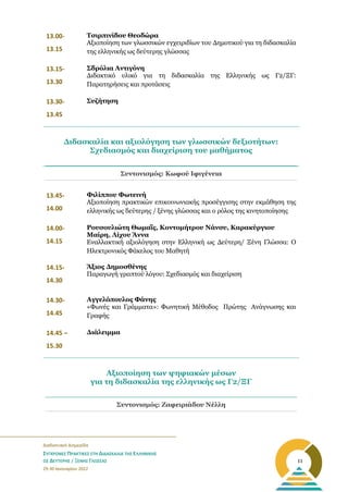 _______________________________________________________
Διαδικτυακή Διημερίδα
ΣΥΓΧΡΟΝΕΣ ΠΡΑΚΤΙΚΕΣ ΣΤΗ ΔΙΔΑΣΚΑΛΙΑ ΤΗΣ ΕΛΛΗΝΙΚΗΣ
ΩΣ ΔΕΥΤΕΡΗΣ / ΞΕΝΗΣ ΓΛΩΣΣΑΣ
29-30 Ιανουαρίου 2022
11
13.00-
13.15
Τσιρπινίδου Θεοδώρα
Αξιοποίηση των γλωσσικών εγχειριδίων του Δημοτικού για τη διδασκαλία
της ελληνικής ως δεύτερης γλώσσας
13.15-
13.30
Σδρόλια Αντιγόνη
Διδακτικό υλικό για τη διδασκαλία της Ελληνικής ως Γ2/ΞΓ:
Παρατηρήσεις και προτάσεις
13.30-
13.45
Συζήτηση
Συντονισμός: Κωφού Ιφιγένεια
13.45-
14.00
Φιλίππου Φωτεινή
Αξιοποίηση πρακτικών επικοινωνιακής προσέγγισης στην εκμάθηση της
ελληνικής ως δεύτερης / ξένης γλώσσας και ο ρόλος της κινητοποίησης
14.00-
14.15
Ρουσουλιώτη Θωμαΐς, Κοντομήτρου Nάνσυ, Καρακύργιου
Μαίρη, Λίχου Άννα
Εναλλακτική αξιολόγηση στην Ελληνική ως Δεύτερη/ Ξένη Γλώσσα: Ο
Ηλεκτρονικός Φάκελος του Μαθητή
14.15-
14.30
Άξιος Δημοσθένης
Παραγωγή γραπτού λόγου: Σχεδιασμός και διαχείριση
14.30-
14.45
Αγγελόπουλος Φάνης
«Φωνές και Γράμματα»: Φωνητική Μέθοδος Πρώτης Ανάγνωσης και
Γραφής
14.45 –
15.30
Διάλειμμα
Συντονισμός: Ζαφειριάδου Νέλλη
Διδασκαλία και αξιολόγηση των γλωσσικών δεξιοτήτων:
Σχεδιασμός και διαχείριση του μαθήματος
Αξιοποίηση των ψηφιακών μέσων
για τη διδασκαλία της ελληνικής ως Γ2/ΞΓ
 
