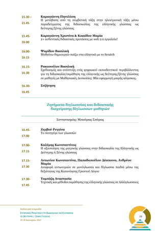 _______________________________________________________
Διαδικτυακή Διημερίδα
ΣΥΓΧΡΟΝΕΣ ΠΡΑΚΤΙΚΕΣ ΣΤΗ ΔΙΔΑΣΚΑΛΙΑ ΤΗΣ ΕΛΛΗΝΙΚΗΣ
ΩΣ ΔΕΥΤΕΡΗΣ / ΞΕΝΗΣ ΓΛΩΣΣΑΣ
29-30 Ιανουαρίου 2022
12
15.30 –
15.45
Καραγιάννη Πηνελόπη
Η μετάβαση από τη συμβατική τάξη στην ηλεκτρονική τάξη μέσω
παραδείγματος της διδασκαλίας της ελληνικής γλώσσας ως
δεύτερης/ξένης γλώσσας
15.45-
16.00
Καραγιάννη Χριστίνα & Κικκίδου Μαρία
2+ αυθεντικές διδακτικές προτάσεις με web 2.0 εργαλεία!
16.00-
16.15
Ψαρίδου Βασιλική
Μαθαίνω-δημιουργώ-παίζω στα ελληνικά με το Scratch
16.15-
16.30
Ρακοπούλου Βασιλική
Σχεδιασμός και ανάπτυξη ενός ψηφιακού εκπαιδευτικού περιβάλλοντος
για τη διδασκαλία/εκμάθηση της ελληνικής ως δεύτερης/ξένης γλώσσας
σε μαθητές με Μαθησιακές Δυσκολίες: Μία εφαρμογή μικρής κλίμακος.
16.30-
16.45
Συζήτηση
Συντονισμός: Μπούρας Σπύρος
16.45-
17.00
Ζερβού Ρεγγίνα
Το πανηγύρι των γλωσσών
17.00-
17.15
Καλέμης Κωνσταντίνος
Η αξιοποίηση της μητρικής γλώσσας στην διδασκαλία της Ελληνικής ως
Δεύτερης ή Ξένης γλώσσας
17.15-
17.30
Αντωνίου Κωνσταντίνα, Παπαδοπούλου Δέσποινα, Ανδρέου
Μαρία
Αναφορά αντωνυμιών σε μονόγλωσσα και δίγλωσσα παιδιά μέσω της
δεξιότητας της Κατανόησης Γραπτού Λόγου
17.30-
17.45
Τομπάζη Αναστασία
Τεχνικές και μέθοδοι εκμάθησης της ελληνικής γλώσσας σε Αλλόγλωσσους
Ζητήματα διγλωσσίας και διδακτικής
διαχείρισης δίγλωσσων μαθητών
 