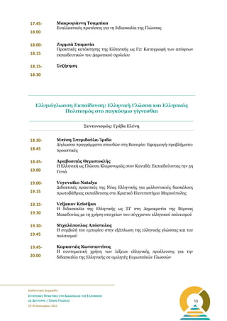 _______________________________________________________
Διαδικτυακή Διημερίδα
ΣΥΓΧΡΟΝΕΣ ΠΡΑΚΤΙΚΕΣ ΣΤΗ ΔΙΔΑΣΚΑΛΙΑ ΤΗΣ ΕΛΛΗΝΙΚΗΣ
ΩΣ ΔΕΥΤΕΡΗΣ / ΞΕΝΗΣ ΓΛΩΣΣΑΣ
29-30 Ιανουαρίου 2022
13
17.45-
18.00
Μακρογιάννη Τσαμπίκα
Εναλλακτικές προτάσεις για τη διδασκαλία της Γλώσσας
18.00-
18.15
Ζορμπά Σταματία
Πρακτικές κατάκτησης της Ελληνικής ως Γ2: Καταγραφή των απόψεων
εκπαιδευτικών του Δημοτικού σχολείου
18.15-
18.30
Συζήτηση
Συντονισμός: Γρίβα Ελένη
18.30-
18.45
Μπέση Σπυριδούλα-Ίριδα
Δίγλωσσα προγράμματα σπουδών στη Βαυαρία: Εφαρμογή-προβλήματα-
προοπτικές
18.45-
19.00
Αραβοσιτάς Θεμιστοκλής
Η Ελληνική ως Γλώσσα Κληρονομιάς στον Καναδά: Εκπαιδεύοντας την 3η
Γενιά
19.00-
19.15
Voyevutko Natalya
Διδακτικές πρακτικές της Νέας Ελληνικής για μελλοντικούς δασκάλους
πρωτοβάθμιας εκπαίδευσης στο Κρατικό Πανεπιστήμιο Μαριούπολης
19.15-
19.30
Veljanov Kristijan
Η διδασκαλία της Ελληνικής ως ΞΓ στη Δημοκρατία της Βόρειας
Μακεδονίας με τη χρήση στοιχείων του σύγχρονου ελληνικού πολιτισμού
19.30-
19.45
Μιχαλόπουλος Απόστολος
Η συμβολή του εμπορίου στην εξάπλωση της ελληνικής γλώσσας και του
πολιτισμού
19.45-
20.00
Καρκανιάς Κωνσταντίνος
Η συστηματική χρήση των λέξεων ελληνικής προέλευσης για την
διδασκαλία της Ελληνικής σε ομιλητές Ευρωπαϊκών Γλωσσών
Ελληνόγλωσση Εκπαίδευση: Ελληνική Γλώσσα και Ελληνικός
Πολιτισμός στο παγκόσμιο γίγνεσθαι
 