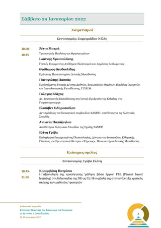 _______________________________________________________
Διαδικτυακή Διημερίδα
ΣΥΓΧΡΟΝΕΣ ΠΡΑΚΤΙΚΕΣ ΣΤΗ ΔΙΔΑΣΚΑΛΙΑ ΤΗΣ ΕΛΛΗΝΙΚΗΣ
ΩΣ ΔΕΥΤΕΡΗΣ / ΞΕΝΗΣ ΓΛΩΣΣΑΣ
29-30 Ιανουαρίου 2022
3
Σάββατο 29 Ιανουαρίου 2022
Χαιρετισμοί
Συντονισμός: Ζαφειριάδου Νέλλη
10.00-
10.45
Ζέττα Μακρή
Υφυπουργός Παιδείας και Θρησκευμάτων
Ιωάννης Χρυσουλάκης
Γενικός Γραμματέας Απόδημου Ελληνισμού και Δημόσιας Διπλωματίας
Θεόδωρος Θεοδουλίδης
Πρύτανης Πανεπιστημίου Δυτικής Μακεδονίας
Παναγιώτης Πασσάς
Προϊστάμενος Γενικής Δ/νσης Διεθνών, Ευρωπαϊκών Θεμάτων, Παιδείας Ομογενών
και Διαπολιτισμικής Εκπαίδευσης, Υ.ΠΑΙ.Θ.
Γιώργος Βλάχος
Αν. Συντονιστής Εκπαίδευσης στο Γενικό Προξενείο της Ελλάδας στο
Γιοχάνεσμπουργκ
Ελισάβετ Σιδηροπούλου
Αντιπρόεδρος του διοικητικού συμβουλίου ΣΑΧΕΤΙ, υπεύθυνη για τις Ελληνικές
Σπουδές
Αντωνία Παπάζογλου
Διευθύντρια Ελληνικών Σπουδών της Σχολής ΣΑΧΕΤΙ
Ελένη Γρίβα
Καθηγήτρια Εφαρμοσμένης Γλωσσολογίας, Δ/ντρια του Ινστιτούτου Ελληνικής
Γλώσσας του Ερευνητικού Κέντρου «Τήμενος», Πανεπιστήμιο Δυτικής Μακεδονίας
Επίσημες ομιλίες
Συντονισμός: Γρίβα Ελένη
10.45-
11.05
Κορομβόκη Πατρίσια
Η αξιοποίηση της προσέγγισης ‘μάθηση βάσει έργου’ PBL (Project based
learning) στη διδασκαλία της ΝΕ ως Γ2: Η συμβολή της στην ανάπτυξη κριτικής
σκέψης των μαθητών/ φοιτητών
 