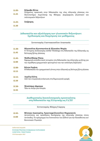 _______________________________________________________
Διαδικτυακή Διημερίδα
ΣΥΓΧΡΟΝΕΣ ΠΡΑΚΤΙΚΕΣ ΣΤΗ ΔΙΔΑΣΚΑΛΙΑ ΤΗΣ ΕΛΛΗΝΙΚΗΣ
ΩΣ ΔΕΥΤΕΡΗΣ / ΞΕΝΗΣ ΓΛΩΣΣΑΣ
29-30 Ιανουαρίου 2022
4
11.05-
11.25
Κλίμοβα Ξένια
Σύγχρονες πρακτικές στην διδασκαλία της νέας ελληνικής γλώσσας στο
Πανεπιστήμιο Λομονόσοφ της Μόσχας: Διαμόρφωση γλωσσικών και
πολιτισμικών δεξιοτήτων
11.25-
11.30
Συζήτηση
Συντονισμός: Γιαννακοπούλου Αναστασία
11.30-
11.45
Ηλιοπούλου Κωνσταντίνα & Πλουσίου Μαρία
Ο Έντεχνος Συλλογισμός (Artful Thinking) στη διδασκαλία της Ελληνικής ως
δεύτερης/ξένης γλώσσας
11.45-
12.00
Μαθιουδάκης Νίκος
Εφαρμογή εκπαιδευτικού σεναρίου στη διδασκαλία της ελληνικής ως ξένης για
την εκμάθηση γραμματικών φαινομένων και την απόκτηση λεξιλογίου
12.00-
12.15
Κόντα Ειρήνη
Η διδασκαλία του γραμματικού γένους στην ελληνική ως δεύτερη/ξένη γλώσσα
12.15-
12.30
Αγγέλη Ελένη
Από την ενεργητική ανάγνωση στη δημιουργική γραφή
12.30-
12.45
Μπαλιάμη Δήμητρα
Έλα να πούμε μια ιστορία
Συντονισμός: Βλάχος Γιώργος
12.45-
13.00
Βέτσικα Αικατερίνη, Τριανταφυλλοπούλου Παρασκευή
Δυνατότητες και προκλήσεις διατήρησης της ελληνικής γλώσσας στους
Aντίποδες: Το πρόγραμμα του Ινστιτούτου του Σύδνεϋ για την Εκπαίδευση των
Κοινοτικών Γλωσσών
Διδασκαλία και αξιολόγηση των γλωσσικών δεξιοτήτων:
Σχεδιασμός και διαχείριση του μαθήματος
Διαθεματικές/Διαπολιτισμικές προσεγγίσεις
στη διδασκαλία της Ελληνικής ως Γ2/ΞΓ
 