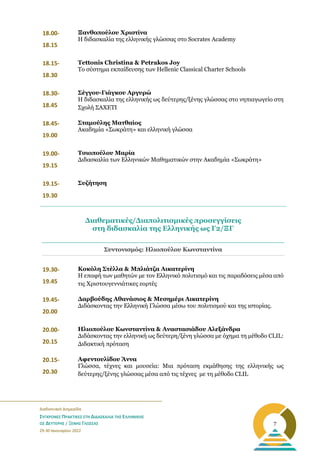 _______________________________________________________
Διαδικτυακή Διημερίδα
ΣΥΓΧΡΟΝΕΣ ΠΡΑΚΤΙΚΕΣ ΣΤΗ ΔΙΔΑΣΚΑΛΙΑ ΤΗΣ ΕΛΛΗΝΙΚΗΣ
ΩΣ ΔΕΥΤΕΡΗΣ / ΞΕΝΗΣ ΓΛΩΣΣΑΣ
29-30 Ιανουαρίου 2022
7
18.00-
18.15
Ξανθοπούλου Χριστίνα
Η διδασκαλία της ελληνικής γλώσσας στο Socrates Academy
18.15-
18.30
Tettonis Christina & Petrakos Joy
Το σύστημα εκπαίδευσης των Hellenic Classical Charter Schools
18.30-
18.45
Σέγγου-Γιάγκου Αργυρώ
Η διδασκαλία της ελληνικής ως δεύτερης/ξένης γλώσσας στο νηπιαγωγείο στη
Σχολή ΣΑΧΕΤΙ
18.45-
19.00
Σταμούλης Ματθαίος
Ακαδημία «Σωκράτη» και ελληνική γλώσσα
19.00-
19.15
Τσιοπούλου Μαρία
Διδασκαλία των Ελληνικών Μαθηματικών στην Ακαδημία «Σωκράτη»
19.15-
19.30
Συζήτηση
Συντονισμός: Ηλιοπούλου Κωνσταντίνα
19.30-
19.45
Κοκόλη Στέλλα & Μπλιάτζα Αικατερίνη
Η επαφή των μαθητών με τον Ελληνικό πολιτισμό και τις παραδόσεις μέσα από
τις Χριστουγεννιάτικες εορτές
19.45-
20.00
Δαρβούδης Αθανάσιος & Μεσημέρι Αικατερίνη
Διδάσκοντας την Ελληνική Γλώσσα μέσω του πολιτισμού και της ιστορίας.
20.00-
20.15
Ηλιοπούλου Κωνσταντίνα & Αναστασιάδου Αλεξάνδρα
Διδάσκοντας την ελληνική ως δεύτερη/ξένη γλώσσα με όχημα τη μέθοδο CLIL:
Διδακτική πρόταση
20.15-
20.30
Αφεντουλίδου Άννα
Γλώσσα, τέχνες και μουσεία: Μια πρόταση εκμάθησης της ελληνικής ως
δεύτερης/ξένης γλώσσας μέσα από τις τέχνες με τη μέθοδο CLIL
Διαθεματικές/Διαπολιτισμικές προσεγγίσεις
στη διδασκαλία της Ελληνικής ως Γ2/ΞΓ
 