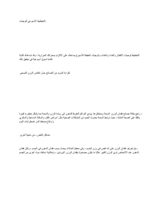 ‫للوجبات‬ ً‫األسبوع‬ ‫التخطٌط‬:
‫كتابة‬ ‫تساعدن‬ ‫ولد‬ ، ‫الحرارٌة‬ ‫بسعراتن‬ ‫االلتزام‬ ‫على‬ ‫ٌساعدن‬ ‫لألسبوع‬ ‫الخفٌفة‬ ‫والوجبات‬ ‫والعشاء‬ ‫والغداء‬ ‫اإلفطار‬ ‫لوجبات‬ ‫التخطٌط‬
‫ذلن‬ ‫تحمٌك‬ ً‫ف‬ ‫أسبوعٌة‬ ‫تسوق‬ ‫لائمة‬.
‫الصحى‬ ‫الوزن‬ ‫إنماص‬ ‫حول‬ ‫النصائح‬ ‫من‬ ‫المزٌد‬ ‫لمراءة‬
‫كبٌرة‬ ‫خطورة‬ ‫ٌشكل‬ ‫مما‬ ‫والسمنة‬ ‫الوزن‬ ‫زٌادة‬ ‫إلى‬ ‫للدهون‬ ‫المفرط‬ ‫التراكم‬ ‫ٌؤدي‬ :‫ومخاطرها‬ ‫السمنة‬ .‫الوزن‬ ‫فمدان‬ ‫نصائح‬ ‫ممالة‬ ‫راجع‬ ،
‫والسكري‬ ‫الدماغٌة‬ ‫والسكتة‬ ‫الملب‬ ‫أمراض‬ :‫مثل‬ ‫الصحٌة‬ ‫المشكالت‬ ‫من‬ ‫العدٌد‬ ‫بحدوث‬ ‫السمنة‬ ‫ترتبط‬ ‫حٌث‬ ، ‫العامة‬ ‫الصحة‬ ‫على‬ ‫ا‬ً‫م‬‫ولل‬
‫ا‬ ‫ضغط‬ ‫وارتفاع‬
‫النوم‬ ‫اضطرابات‬ .‫لدم‬
‫أخرى‬ ‫ناحٌة‬ ‫من‬ ، ‫التنفس‬ ‫مشاكل‬
‫فمدان‬ ‫ولكن‬ ، ‫الجسم‬ ً‫ف‬ ‫الدهون‬ ‫فمدان‬ ‫بسبب‬ ‫ٌحدث‬ ‫الحاالت‬ ‫معظم‬ ً‫وف‬ ، ‫الجسم‬ ‫وزن‬ ً‫ف‬ ‫نمص‬ ‫أنه‬ ‫على‬ ‫الوزن‬ ‫فمدان‬ ‫تعرٌف‬ ‫ٌتم‬ ،
‫وإمكا‬ ، ‫البروتٌن‬ .‫الوزن‬ ‫بفمدان‬ ‫ًا‬‫ب‬‫مصحو‬ ‫ٌكون‬ ‫ما‬ ‫ًا‬‫ب‬‫غال‬ ‫الكبٌر‬ ‫الوزن‬ ‫ذوي‬ ‫األشخاص‬ ‫عند‬ ‫الدهون‬
‫الجسم‬ ‫من‬ ‫أخرى‬ ‫مواد‬ ‫استنفاد‬ ‫نٌة‬ .
 