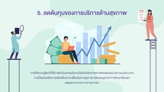 5. ลดต้นทุนของการบริการด้านสุขภาพ
การให้ความรู้และให้วิธีการแก่ประชาชนในการป้องกันรักษาสุขภาพของตนเอง ในทางงบประมาณ
การป้องกันหรือการหลีกเลี่ยงภาวะเสี่ยงภัยทางสุขภาพ มีต้นทุนถูกกว่าการรักษาเยียวยา
ลดผลกระทบจาก ความยากจน
 