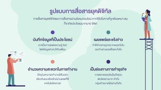 รูปแบบการสื่อสารยุคดิจิทัล
การสื่อสารยุคดิจิทัลและการสื่อสารผ่านสังคมออนไลน์ หากใช้ไปในทางที่ถูกต้องเหมาะสม
ก็จะเกิดประโยชน์มากมาย ได้แก่
อาจเป็นการส่งต่อความรู้ ลิงก์
ไฟล์ข้อมูลต่างๆ ให้กับเพื่อน
บันทึกข้อมูลที่เป็นประโยชน์
ทาให้ข่าวสารถูกกระจายออกไปใน
วงกว้างย่างรวดเร็วและทั่วถึง
เผยแพร่และแจ้งข่าว
ปัจจุบันสามารถทางานได้ในเวลา
เดียวกันแบบเรียลไทม์ผ่านแอพที่ใช้
เทคโนโลยีคลาวด์
อานวยความสะดวกในการทางาน
การตลาดออนไลน์ในปัจจุบัน
เติบโตอย่างมาก เข้าถึง
กลุ่มเป้าหมายได้อย่างทั่วถึง
เป็นช่องทางการทาธุรกิจ
 