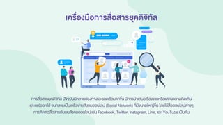 เครื่องมือการสื่อสารยุคดิจิทัล
การสื่อสารยุคดิจิทัล ปัจจุบันมีหลายช่องทางและรวดเร็วมากขึ้น มีการนาเสนอเรื่องราวหรือแสดงความคิดเห็น
และแชร์ออกไป จนกลายเป็นเครือข่ายสังคมออนไลน์ (Social Network) ที่มีขนาดใหญ่ขึ้น โดยใช้สื่อออนไลน์ต่างๆ
การติดต่อสื่อสารกันบนสังคมออนไลน์เช่น Facebook, Twitter, Instagram, Line, และ YouTube เป็นต้น
 